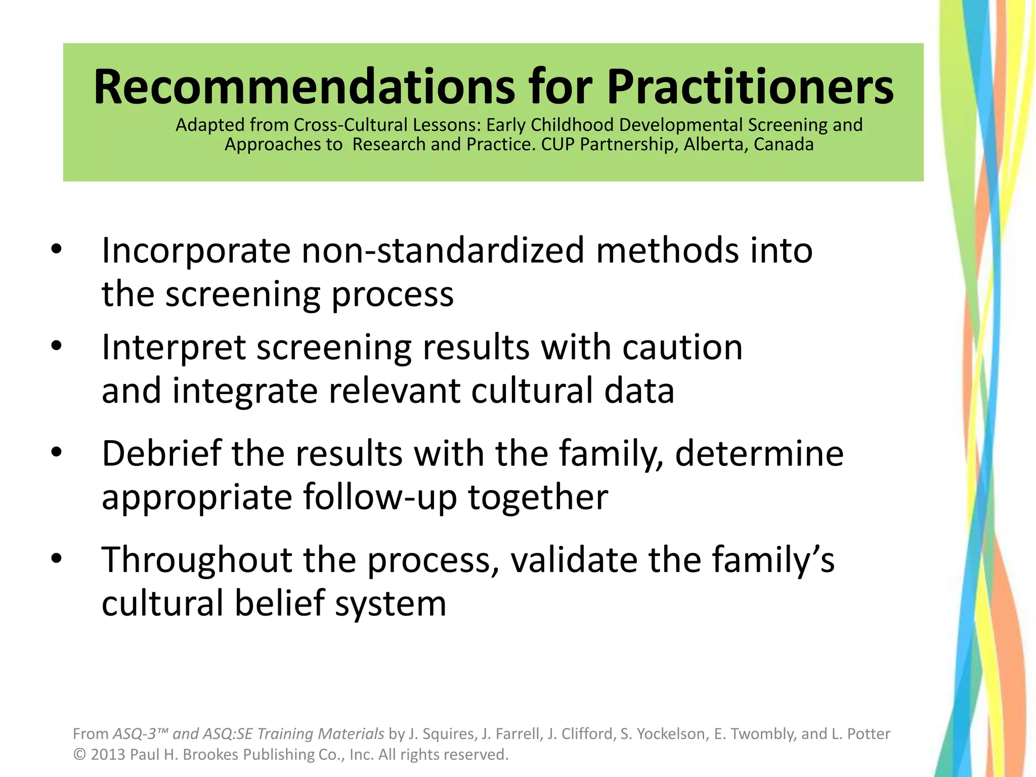 • Incorporate non-standardized methods into
the screening process
• Interpret screening results with caution
and integrate relevant cultural data
• Debrief the results with the family, determine
appropriate follow-up together
• Throughout the process, validate the family’s
cultural belief system
Recommendations for Practitioners
Adapted from Cross-Cultural Lessons: Early Childhood Developmental Screening and
Approaches to Research and Practice. CUP Partnership, Alberta, Canada
From ASQ-3™ and ASQ:SE Training Materials by J. Squires, J. Farrell, J. Clifford, S. Yockelson, E. Twombly, and L. Potter
© 2013 Paul H. Brookes Publishing Co., Inc. All rights reserved.
 