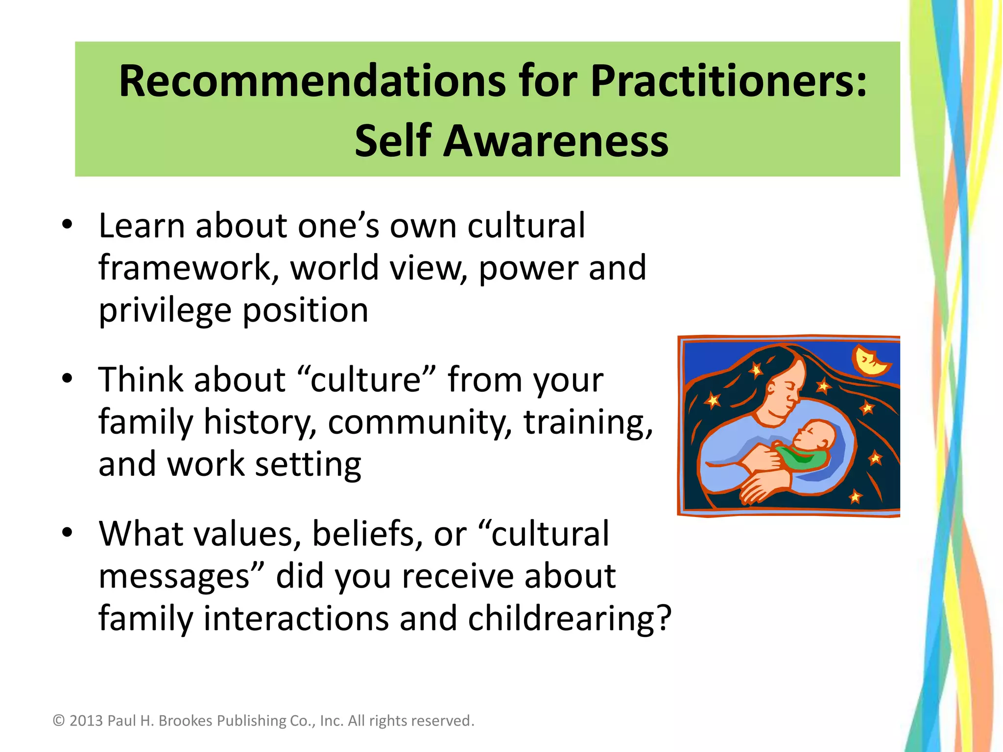 • Learn about one’s own cultural
framework, world view, power and
privilege position
• Think about “culture” from your
family history, community, training,
and work setting
• What values, beliefs, or “cultural
messages” did you receive about
family interactions and childrearing?
Recommendations for Practitioners:
Self Awareness
© 2013 Paul H. Brookes Publishing Co., Inc. All rights reserved.
 