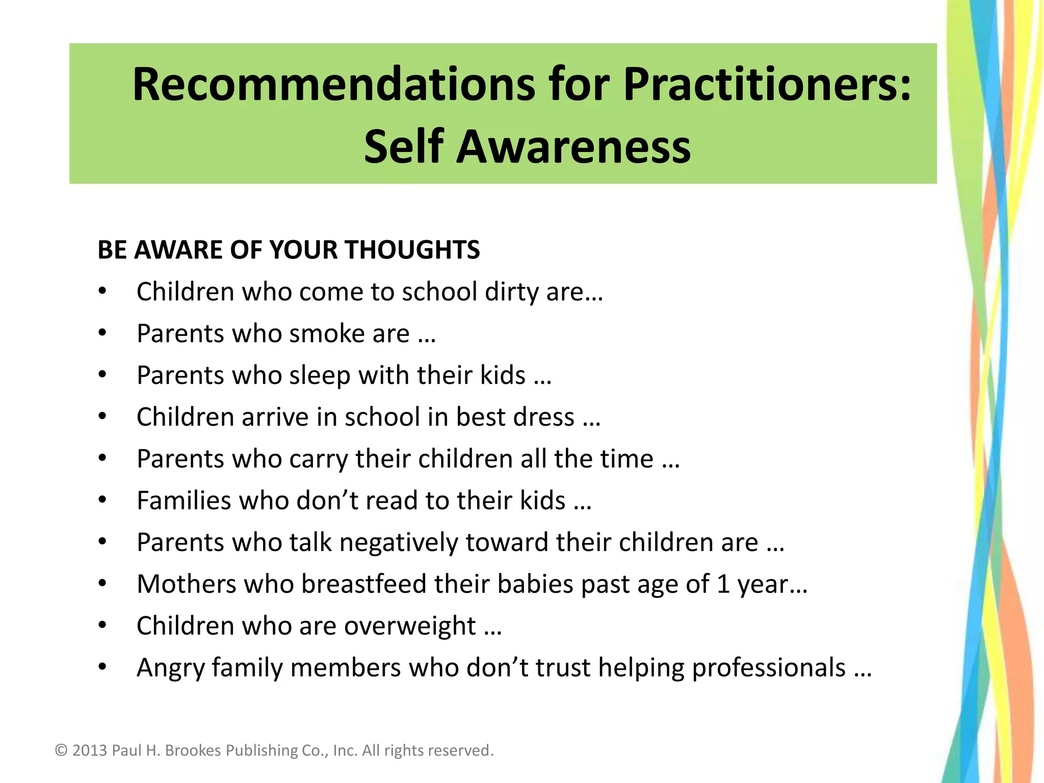 BE AWARE OF YOUR THOUGHTS
• Children who come to school dirty are…
• Parents who smoke are …
• Parents who sleep with their kids …
• Children arrive in school in best dress …
• Parents who carry their children all the time …
• Families who don’t read to their kids …
• Parents who talk negatively toward their children are …
• Mothers who breastfeed their babies past age of 1 year…
• Children who are overweight …
• Angry family members who don’t trust helping professionals …
Recommendations for Practitioners:
Self Awareness
© 2013 Paul H. Brookes Publishing Co., Inc. All rights reserved.
 