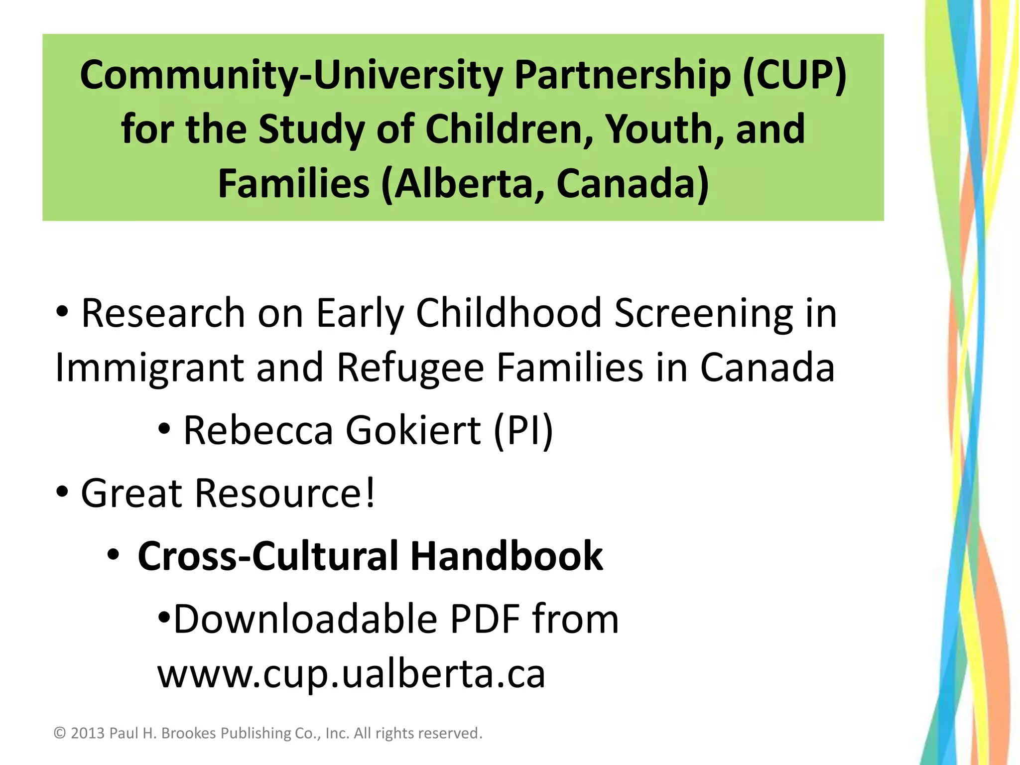 • Research on Early Childhood Screening in
Immigrant and Refugee Families in Canada
• Rebecca Gokiert (PI)
• Great Resource!
• Cross-Cultural Handbook
•Downloadable PDF from
www.cup.ualberta.ca
Community-University Partnership (CUP)
for the Study of Children, Youth, and
Families (Alberta, Canada)
© 2013 Paul H. Brookes Publishing Co., Inc. All rights reserved.
 