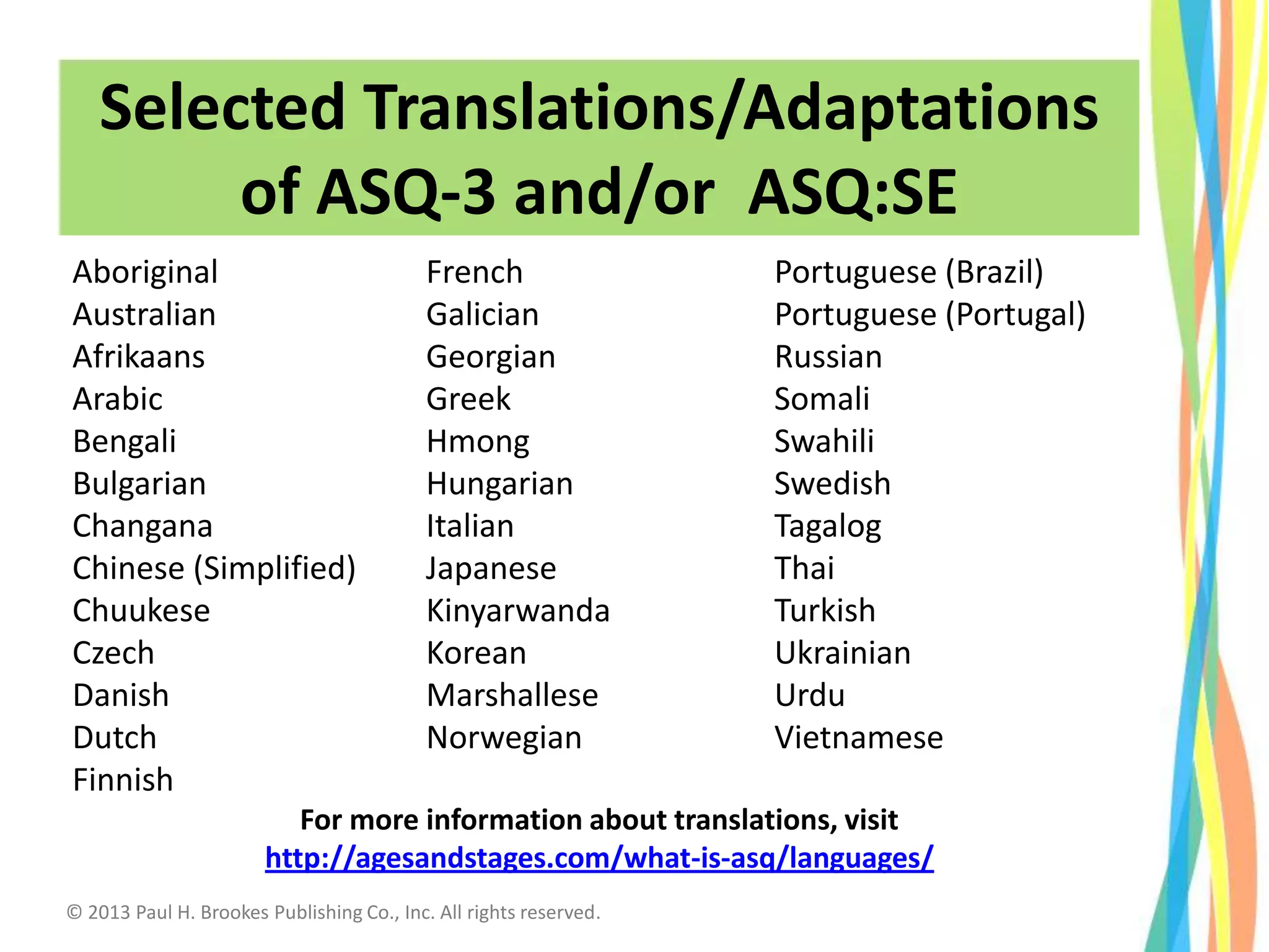 Selected Translations/Adaptations
of ASQ-3 and/or ASQ:SE
Aboriginal
Australian
Afrikaans
Arabic
Bengali
Bulgarian
Changana
Chinese (Simplified)
Chuukese
Czech
Danish
Dutch
Finnish
French
Galician
Georgian
Greek
Hmong
Hungarian
Italian
Japanese
Kinyarwanda
Korean
Marshallese
Norwegian
Portuguese (Brazil)
Portuguese (Portugal)
Russian
Somali
Swahili
Swedish
Tagalog
Thai
Turkish
Ukrainian
Urdu
Vietnamese
For more information about translations, visit
http://agesandstages.com/what-is-asq/languages/
© 2013 Paul H. Brookes Publishing Co., Inc. All rights reserved.
 