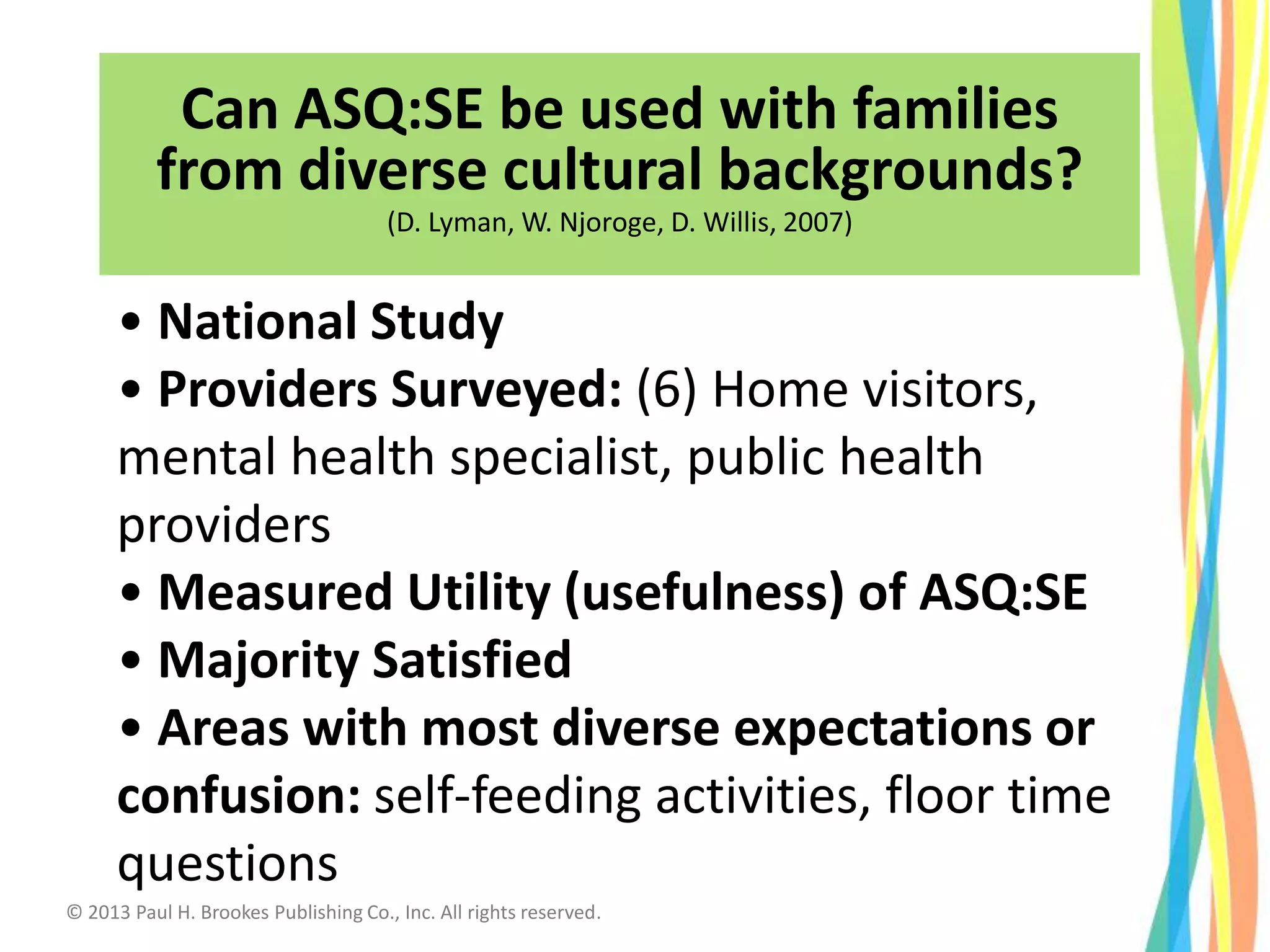 • National Study
• Providers Surveyed: (6) Home visitors,
mental health specialist, public health
providers
• Measured Utility (usefulness) of ASQ:SE
• Majority Satisfied
• Areas with most diverse expectations or
confusion: self-feeding activities, floor time
questions
Can ASQ:SE be used with families
from diverse cultural backgrounds?
(D. Lyman, W. Njoroge, D. Willis, 2007)
© 2013 Paul H. Brookes Publishing Co., Inc. All rights reserved.
 