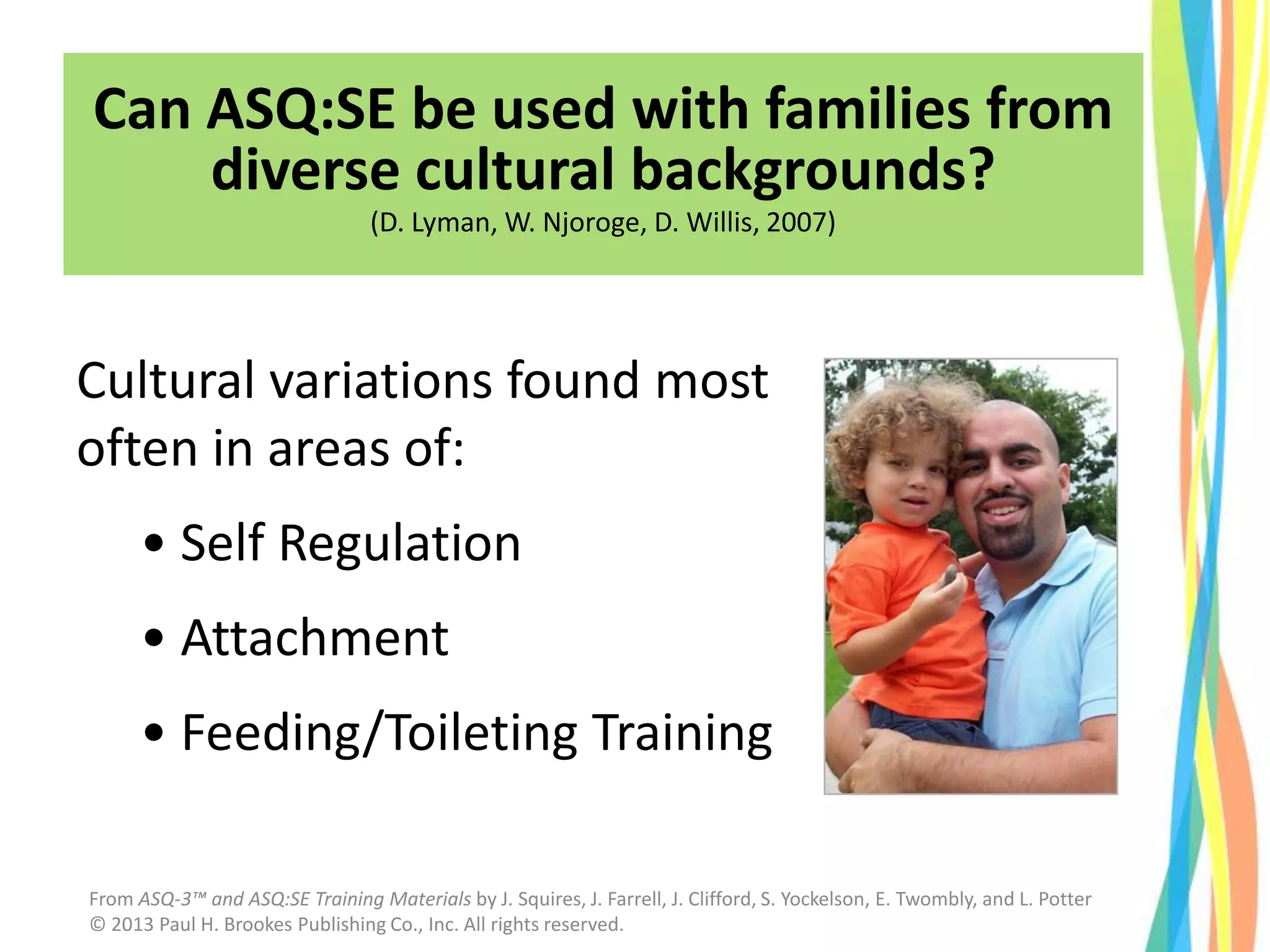 Cultural variations found most
often in areas of:
• Self Regulation
• Attachment
• Feeding/Toileting Training
Can ASQ:SE be used with families from
diverse cultural backgrounds?
(D. Lyman, W. Njoroge, D. Willis, 2007)
From ASQ-3™ and ASQ:SE Training Materials by J. Squires, J. Farrell, J. Clifford, S. Yockelson, E. Twombly, and L. Potter
© 2013 Paul H. Brookes Publishing Co., Inc. All rights reserved.
 