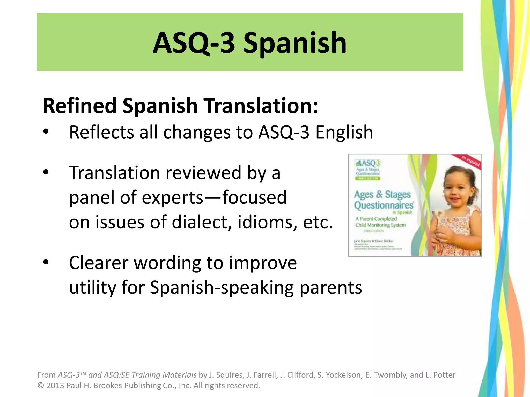 ASQ-3 Spanish
Refined Spanish Translation:
• Reflects all changes to ASQ-3 English
• Translation reviewed by a
panel of experts—focused
on issues of dialect, idioms, etc.
• Clearer wording to improve
utility for Spanish-speaking parents
From ASQ-3™ and ASQ:SE Training Materials by J. Squires, J. Farrell, J. Clifford, S. Yockelson, E. Twombly, and L. Potter
© 2013 Paul H. Brookes Publishing Co., Inc. All rights reserved.
 