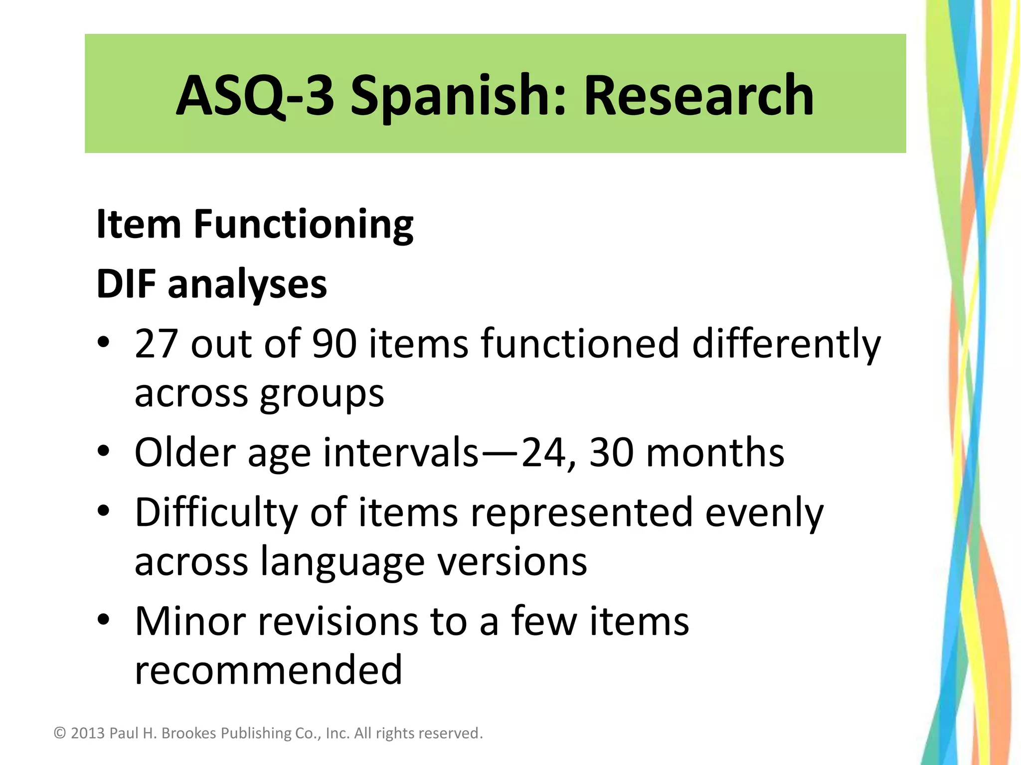 Item Functioning
DIF analyses
• 27 out of 90 items functioned differently
across groups
• Older age intervals—24, 30 months
• Difficulty of items represented evenly
across language versions
• Minor revisions to a few items
recommended
32
ASQ-3 Spanish: Research
© 2013 Paul H. Brookes Publishing Co., Inc. All rights reserved.
 