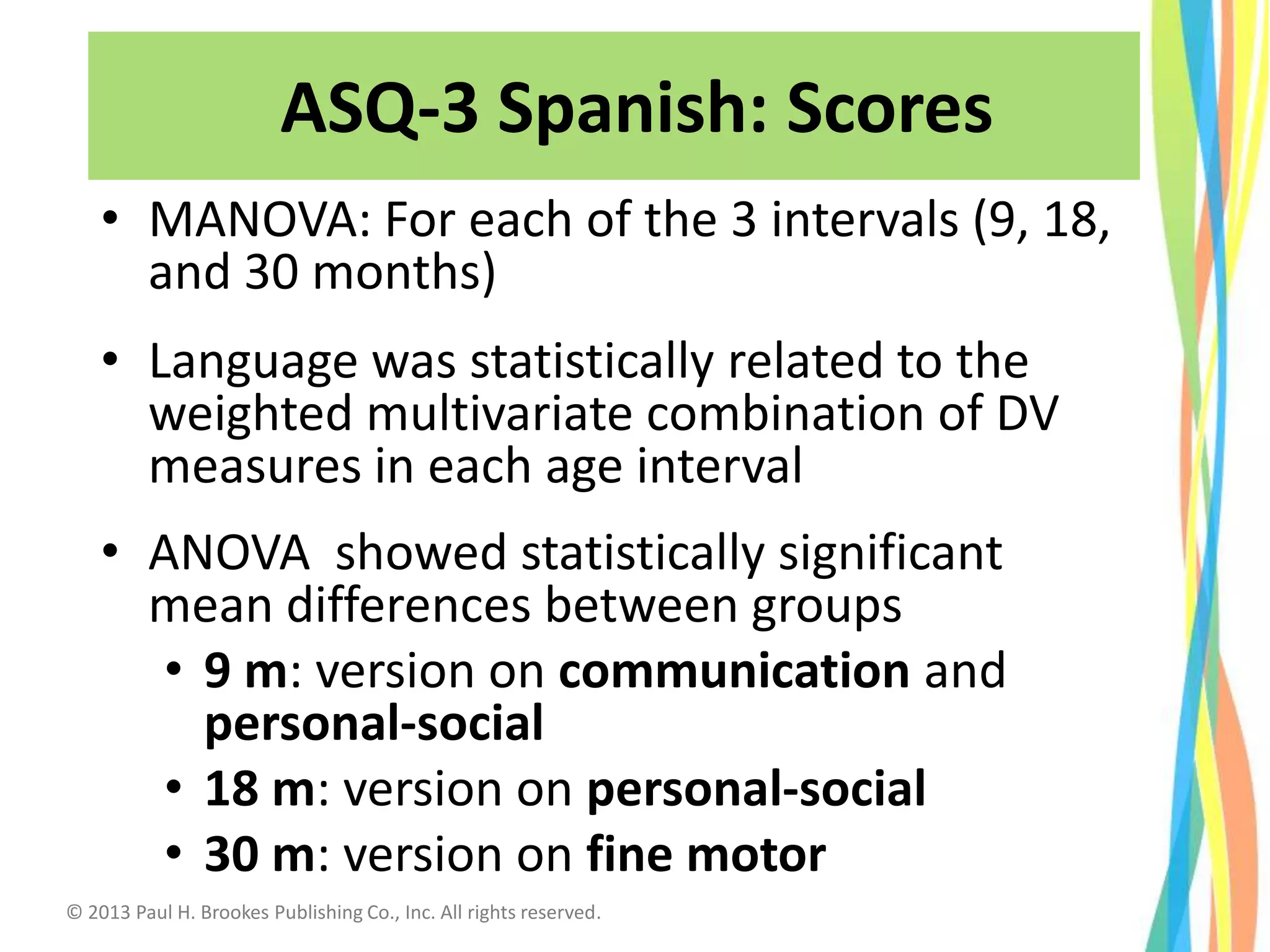 ASQ-3 Scores
• MANOVA: For each of the 3 intervals (9, 18,
and 30 months)
• Language was statistically related to the
weighted multivariate combination of DV
measures in each age interval
• ANOVA showed statistically significant
mean differences between groups
• 9 m: version on communication and
personal-social
• 18 m: version on personal-social
• 30 m: version on fine motor
ASQ-3 Spanish: Scores
© 2013 Paul H. Brookes Publishing Co., Inc. All rights reserved.
 