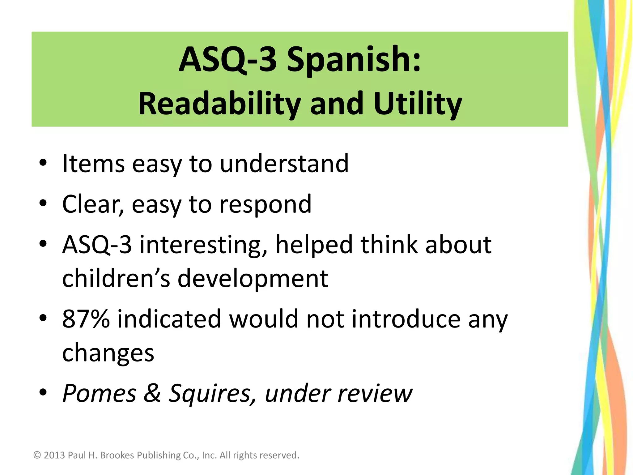 • Items easy to understand
• Clear, easy to respond
• ASQ-3 interesting, helped think about
children’s development
• 87% indicated would not introduce any
changes
• Pomes & Squires, under review
34
ASQ-3 Spanish:
Readability and Utility
© 2013 Paul H. Brookes Publishing Co., Inc. All rights reserved.
 