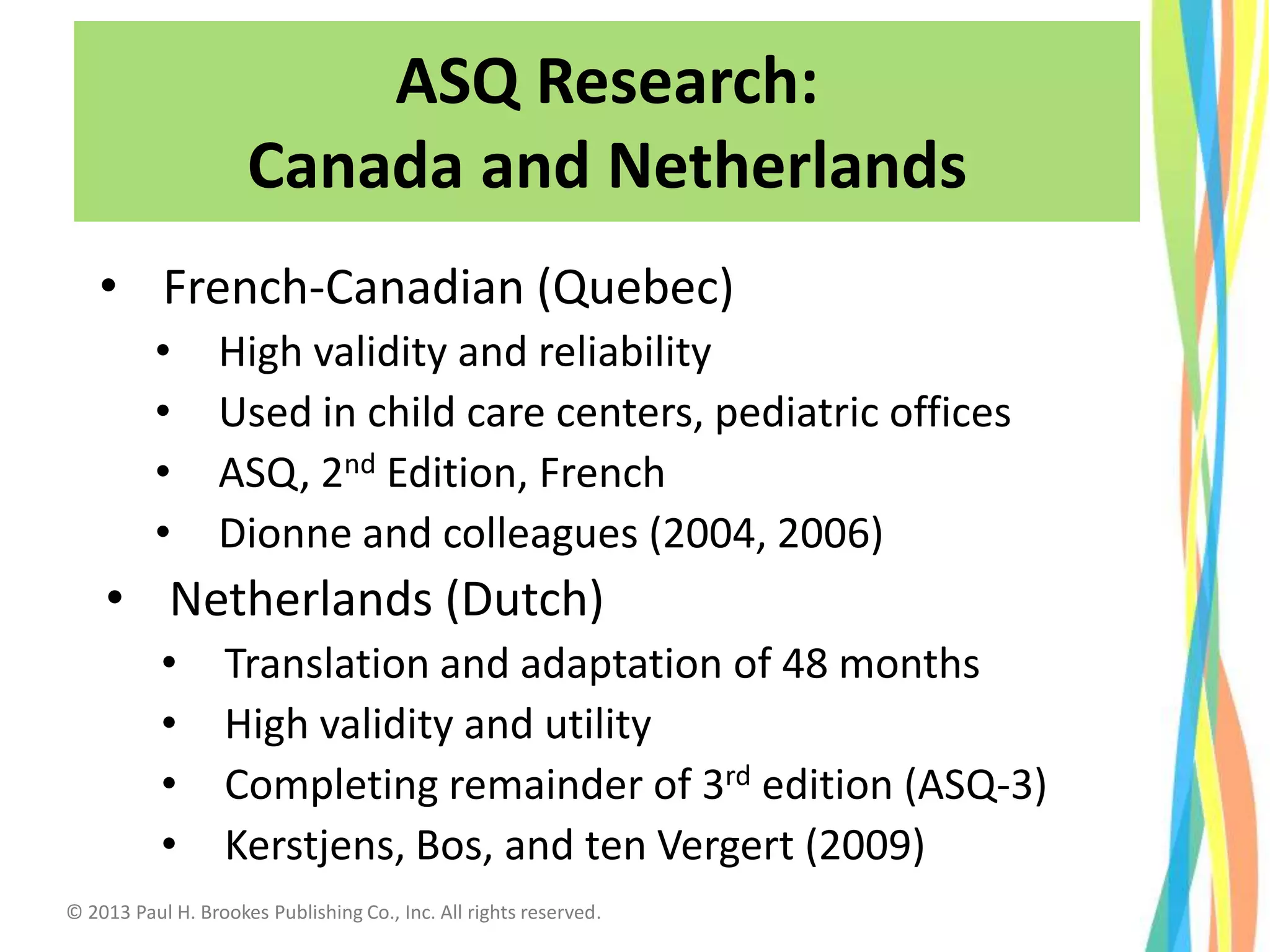 • French-Canadian (Quebec)
• High validity and reliability
• Used in child care centers, pediatric offices
• ASQ, 2nd Edition, French
• Dionne and colleagues (2004, 2006)
• Netherlands (Dutch)
• Translation and adaptation of 48 months
• High validity and utility
• Completing remainder of 3rd edition (ASQ-3)
• Kerstjens, Bos, and ten Vergert (2009)
ASQ Research:
Canada and Netherlands
© 2013 Paul H. Brookes Publishing Co., Inc. All rights reserved.
 