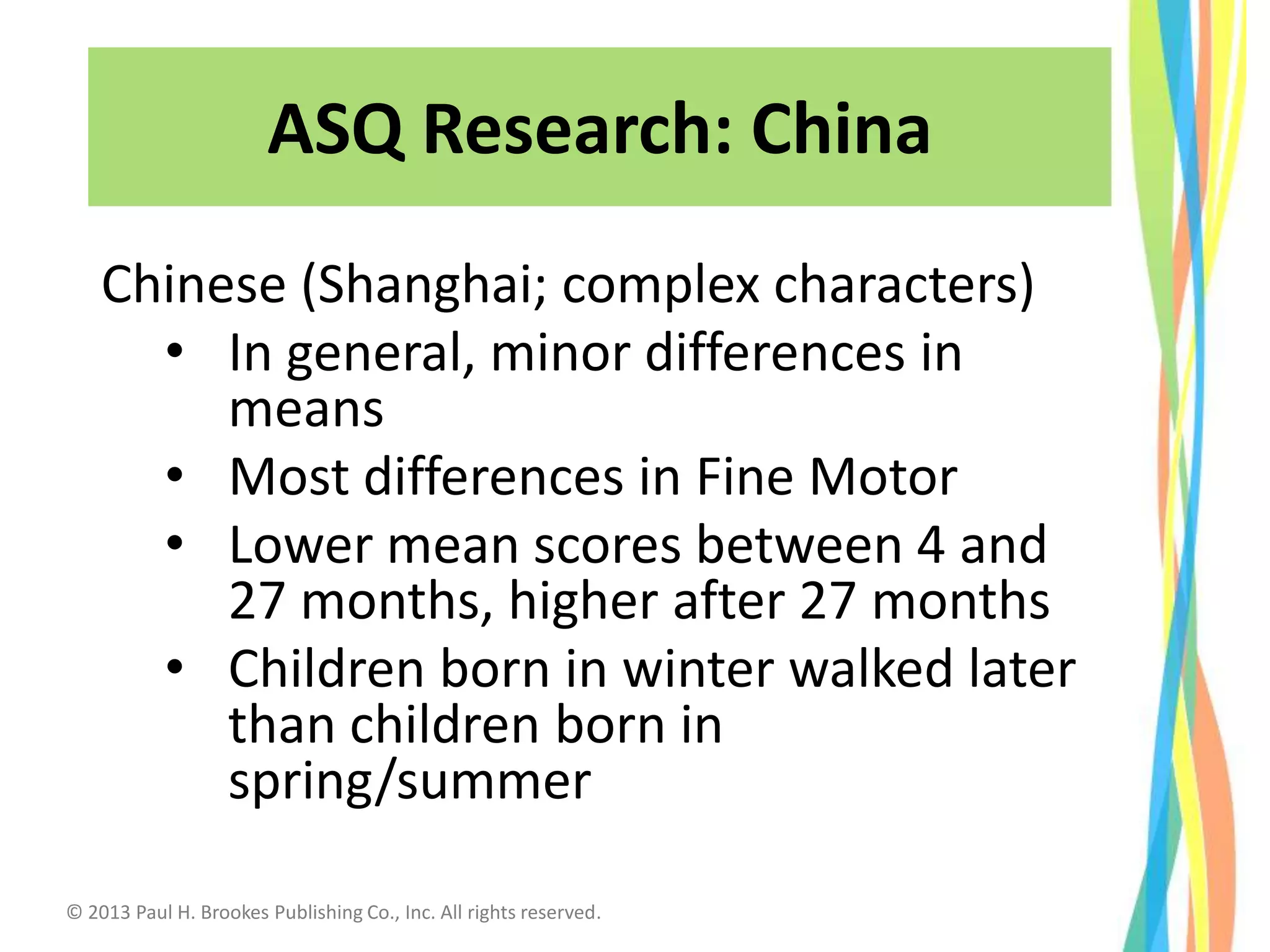 ASQ Research: China
Chinese (Shanghai; complex characters)
• In general, minor differences in
means
• Most differences in Fine Motor
• Lower mean scores between 4 and
27 months, higher after 27 months
• Children born in winter walked later
than children born in
spring/summer
© 2013 Paul H. Brookes Publishing Co., Inc. All rights reserved.
 