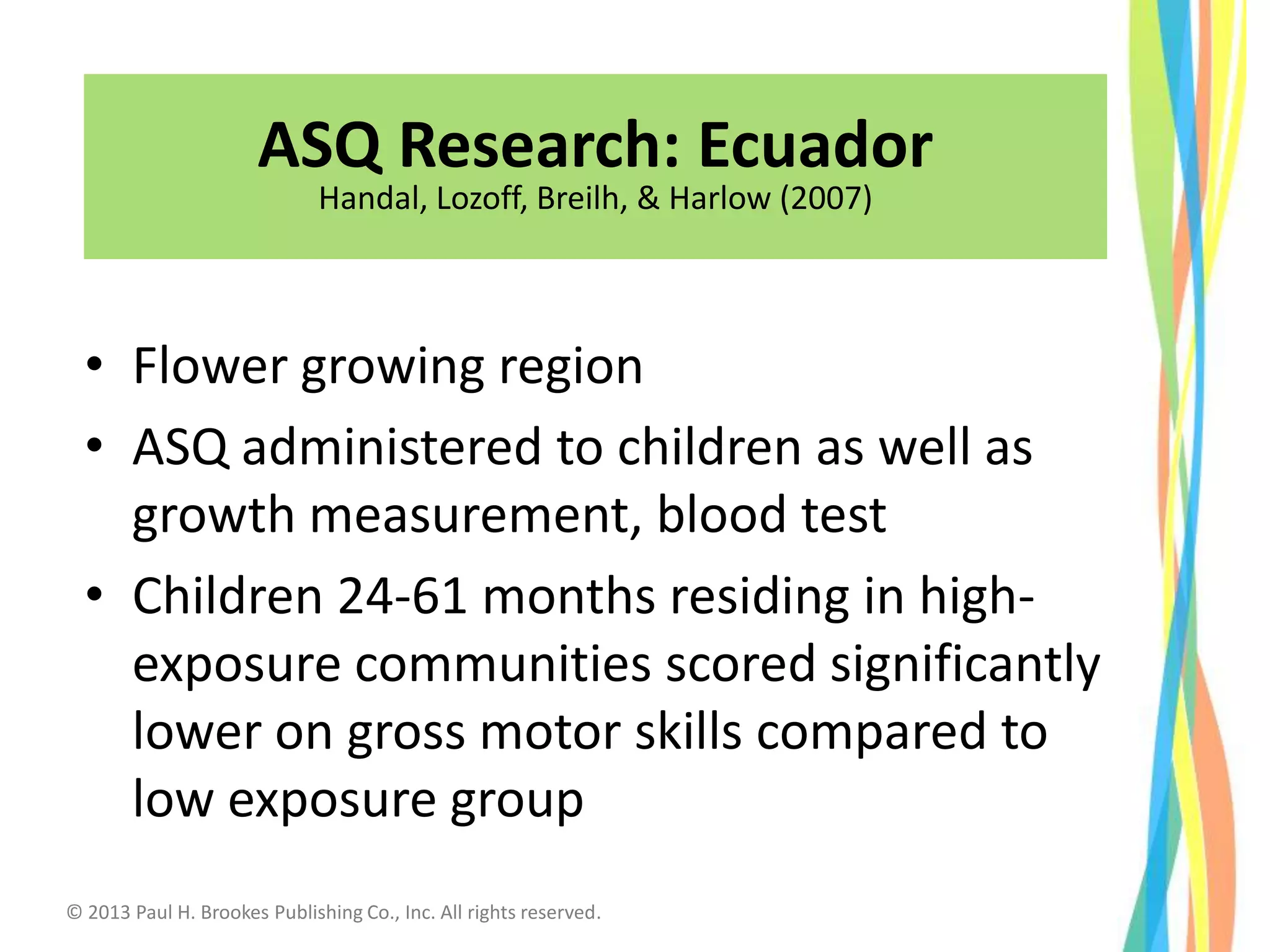 Equador
• Flower growing region
• ASQ administered to children as well as
growth measurement, blood test
• Children 24-61 months residing in high-
exposure communities scored significantly
lower on gross motor skills compared to
low exposure group
38
ASQ Research: Ecuador
Handal, Lozoff, Breilh, & Harlow (2007)
© 2013 Paul H. Brookes Publishing Co., Inc. All rights reserved.
 