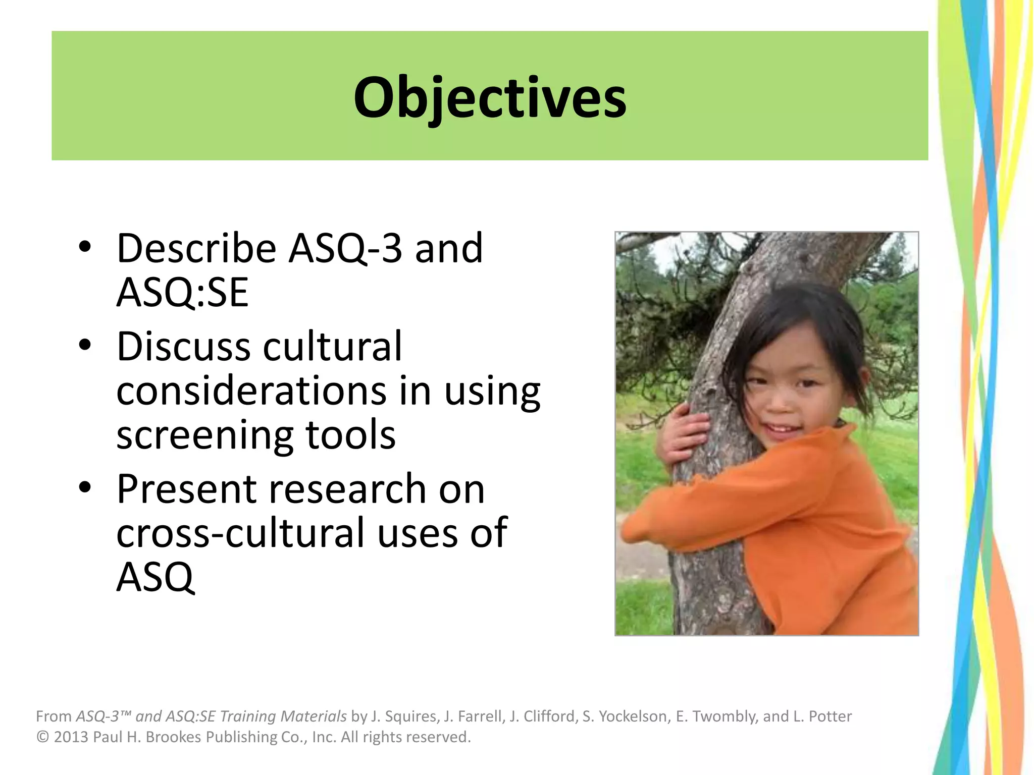 From ASQ-3™ and ASQ:SE Training Materials by J. Squires, J. Farrell, J. Clifford, S. Yockelson, E. Twombly, and L. Potter
© 2013 Paul H. Brookes Publishing Co., Inc. All rights reserved.
Objectives
• Describe ASQ-3 and
ASQ:SE
• Discuss cultural
considerations in using
screening tools
• Present research on
cross-cultural uses of
ASQ
 