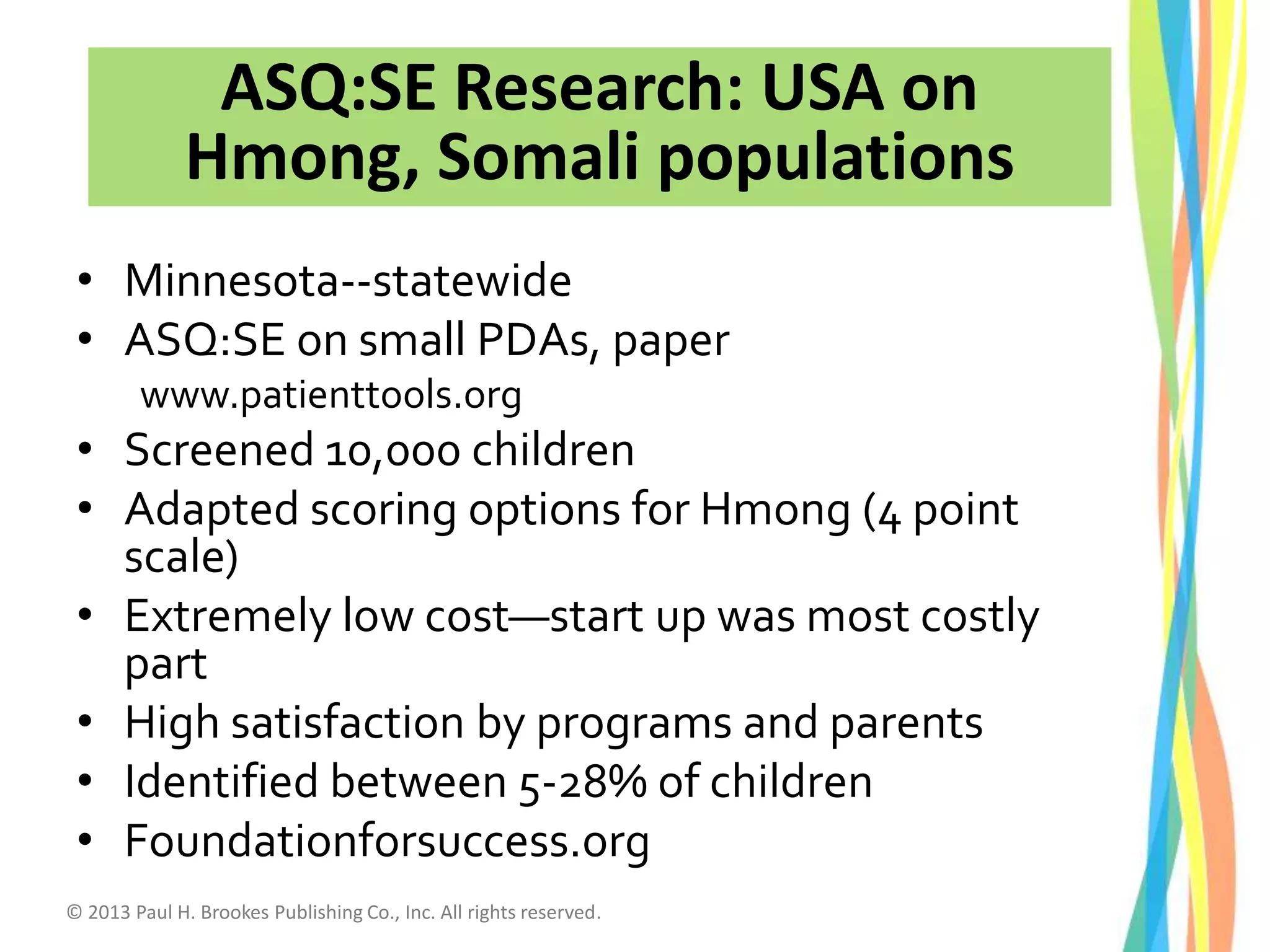 • Minnesota--statewide
• ASQ:SE on small PDAs, paper
www.patienttools.org
• Screened 10,000 children
• Adapted scoring options for Hmong (4 point
scale)
• Extremely low cost—start up was most costly
part
• High satisfaction by programs and parents
• Identified between 5-28% of children
• Foundationforsuccess.org
ASQ:SE Research: USA on
Hmong, Somali populations
© 2013 Paul H. Brookes Publishing Co., Inc. All rights reserved.
 