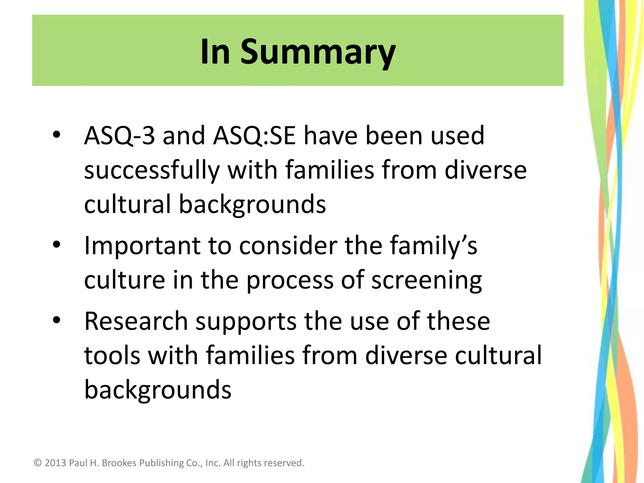 • ASQ-3 and ASQ:SE have been used
successfully with families from diverse
cultural backgrounds
• Important to consider the family’s
culture in the process of screening
• Research supports the use of these
tools with families from diverse cultural
backgrounds
In Summary
© 2013 Paul H. Brookes Publishing Co., Inc. All rights reserved.
 