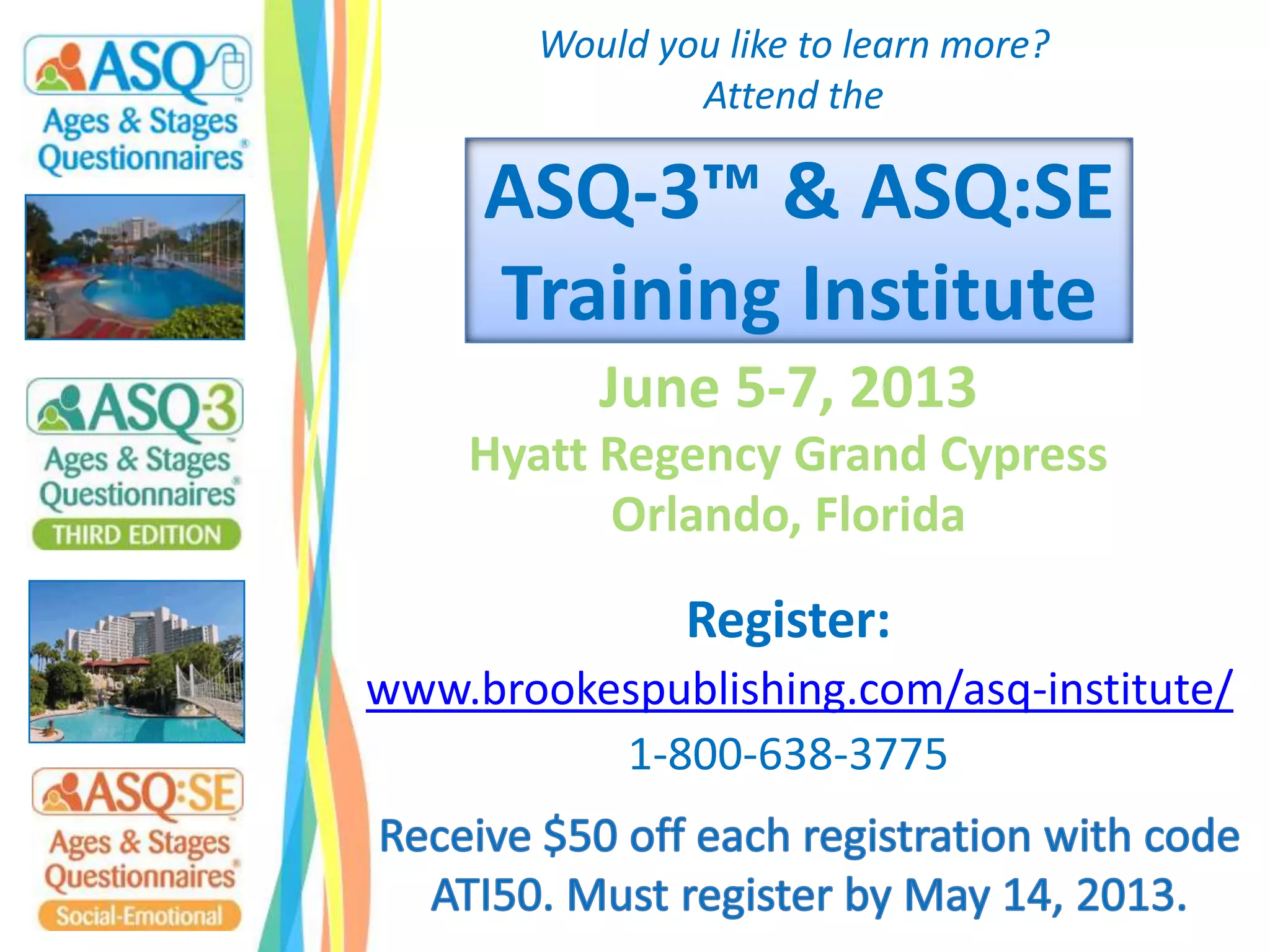 ASQ-3™ & ASQ:SE
Training Institute
June 5-7, 2013
Hyatt Regency Grand Cypress
Orlando, Florida
Register:
www.brookespublishing.com/asq-institute/
1-800-638-3775
Would you like to learn more?
Attend the
 