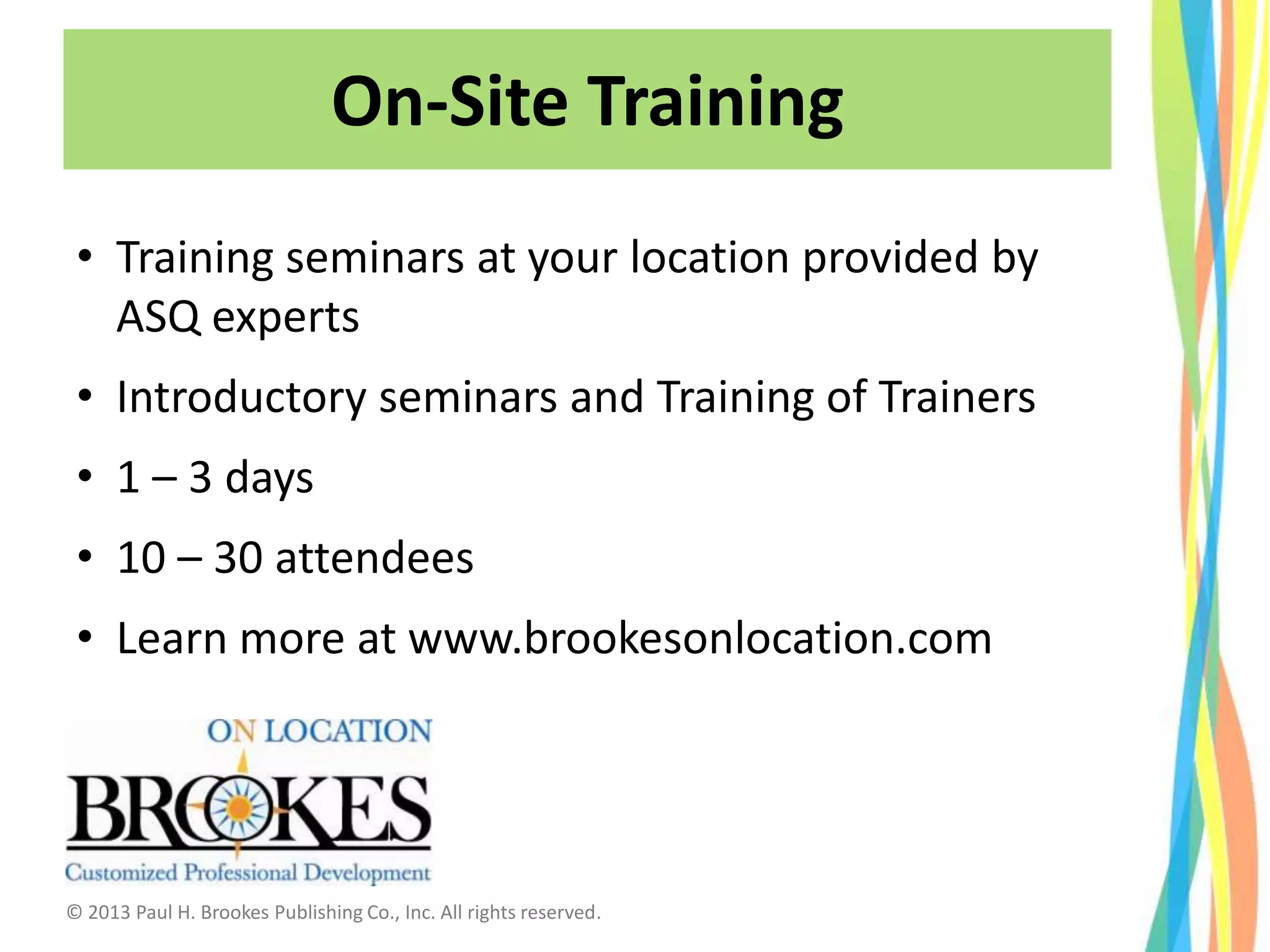 On-Site Training
• Training seminars at your location provided by
ASQ experts
• Introductory seminars and Training of Trainers
• 1 – 3 days
• 10 – 30 attendees
• Learn more at www.brookesonlocation.com
© 2013 Paul H. Brookes Publishing Co., Inc. All rights reserved.
 