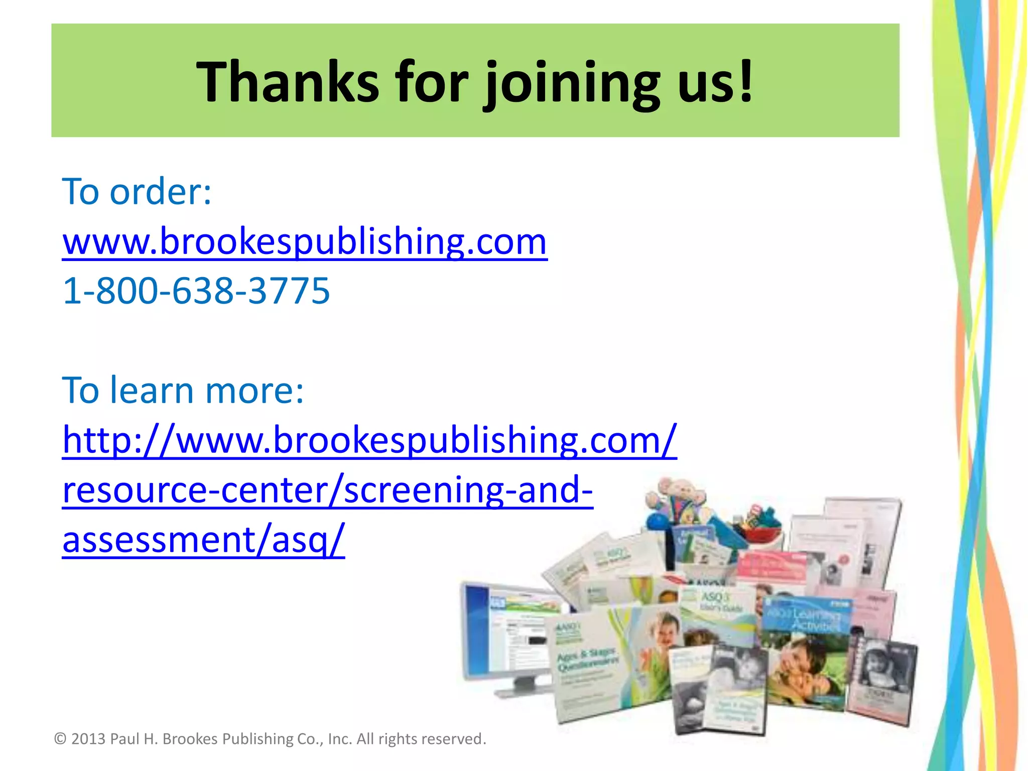 Thanks for joining us!
To order:
www.brookespublishing.com
1-800-638-3775
To learn more:
http://www.brookespublishing.com/
resource-center/screening-and-
assessment/asq/
© 2013 Paul H. Brookes Publishing Co., Inc. All rights reserved.
 