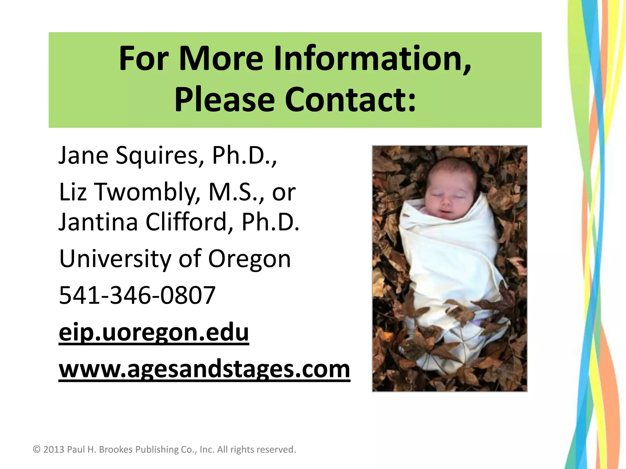For More Information,
Please Contact:
Jane Squires, Ph.D.,
Liz Twombly, M.S., or
Jantina Clifford, Ph.D.
University of Oregon
541-346-0807
eip.uoregon.edu
www.agesandstages.com
© 2013 Paul H. Brookes Publishing Co., Inc. All rights reserved.
 