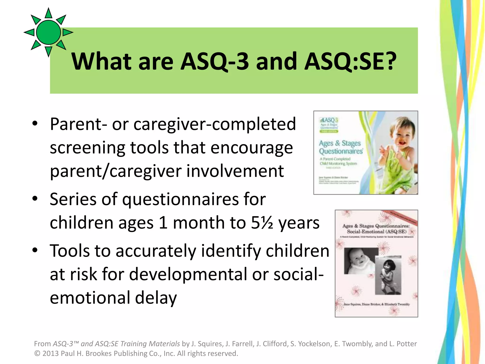 What are ASQ-3 and ASQ:SE?
• Parent- or caregiver-completed
screening tools that encourage
parent/caregiver involvement
• Series of questionnaires for
children ages 1 month to 5½ years
• Tools to accurately identify children
at risk for developmental or social-
emotional delay
From ASQ-3™ and ASQ:SE Training Materials by J. Squires, J. Farrell, J. Clifford, S. Yockelson, E. Twombly, and L. Potter
© 2013 Paul H. Brookes Publishing Co., Inc. All rights reserved.
 