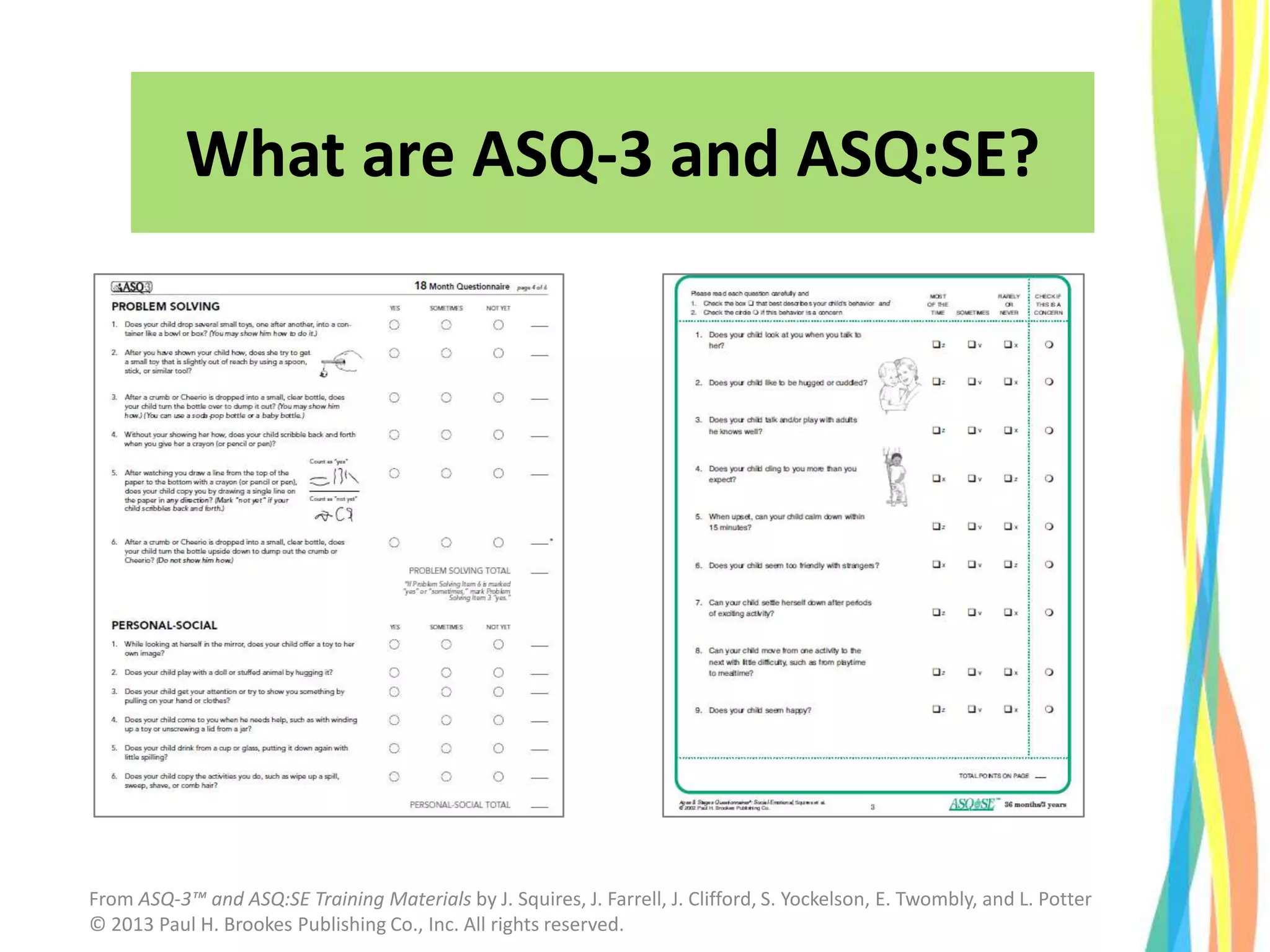 What are ASQ-3 and ASQ:SE?
From ASQ-3™ and ASQ:SE Training Materials by J. Squires, J. Farrell, J. Clifford, S. Yockelson, E. Twombly, and L. Potter
© 2013 Paul H. Brookes Publishing Co., Inc. All rights reserved.
 