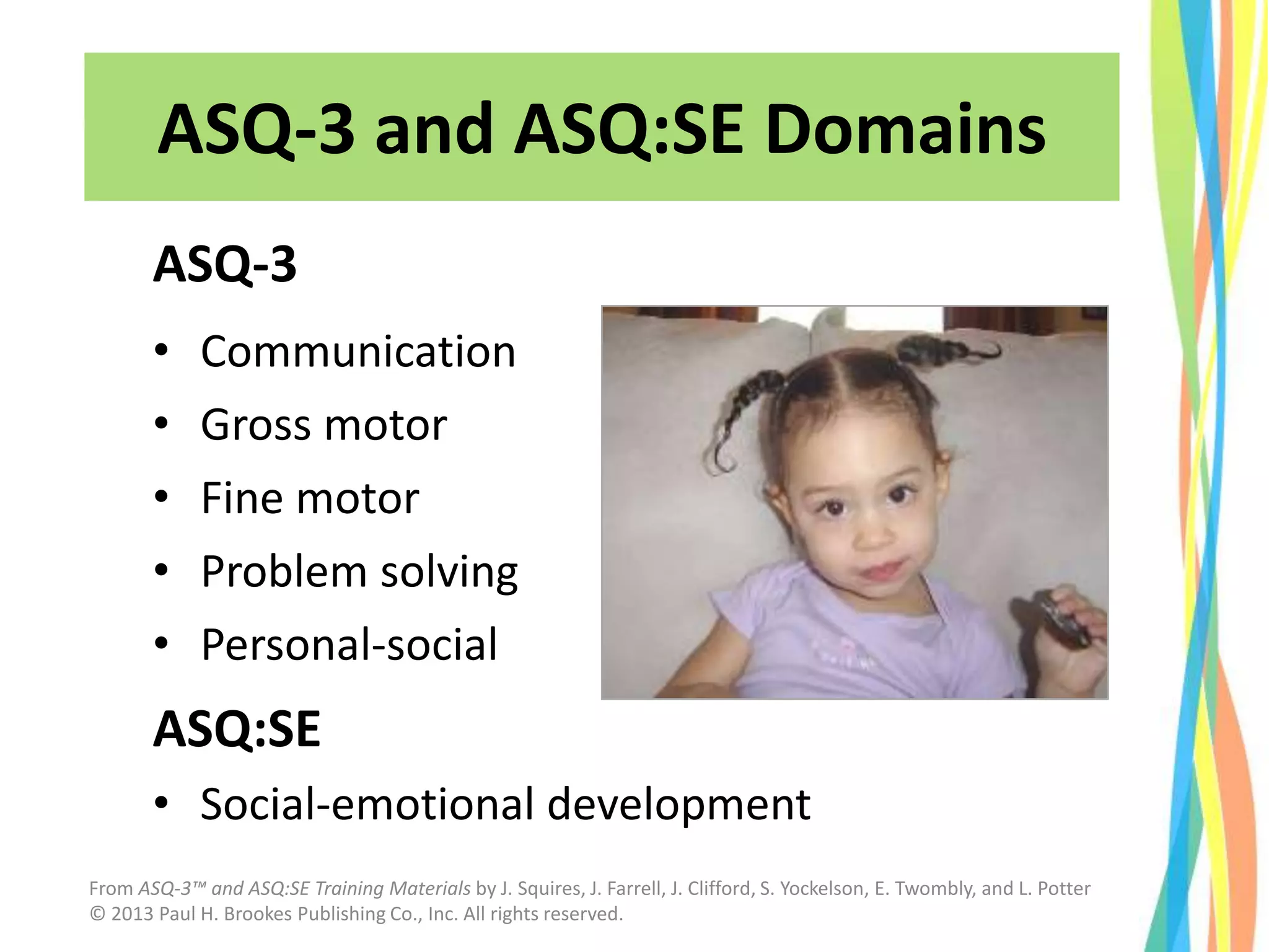ASQ-3 and ASQ:SE Domains
ASQ-3
• Communication
• Gross motor
• Fine motor
• Problem solving
• Personal-social
ASQ:SE
• Social-emotional development
From ASQ-3™ and ASQ:SE Training Materials by J. Squires, J. Farrell, J. Clifford, S. Yockelson, E. Twombly, and L. Potter
© 2013 Paul H. Brookes Publishing Co., Inc. All rights reserved.
 