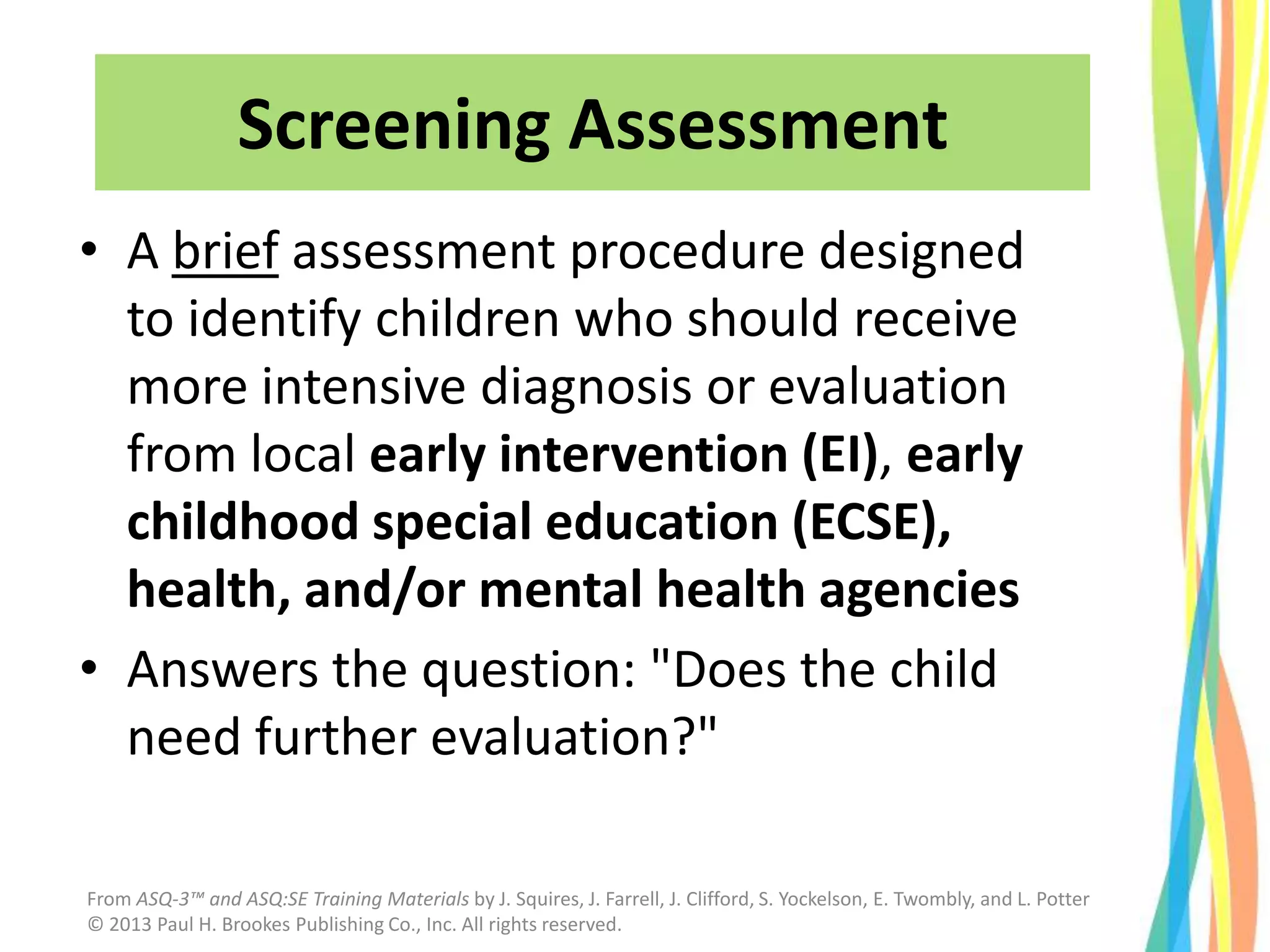 Screening Assessment
• A brief assessment procedure designed
to identify children who should receive
more intensive diagnosis or evaluation
from local early intervention (EI), early
childhood special education (ECSE),
health, and/or mental health agencies
• Answers the question: "Does the child
need further evaluation?"
From ASQ-3™ and ASQ:SE Training Materials by J. Squires, J. Farrell, J. Clifford, S. Yockelson, E. Twombly, and L. Potter
© 2013 Paul H. Brookes Publishing Co., Inc. All rights reserved.
 