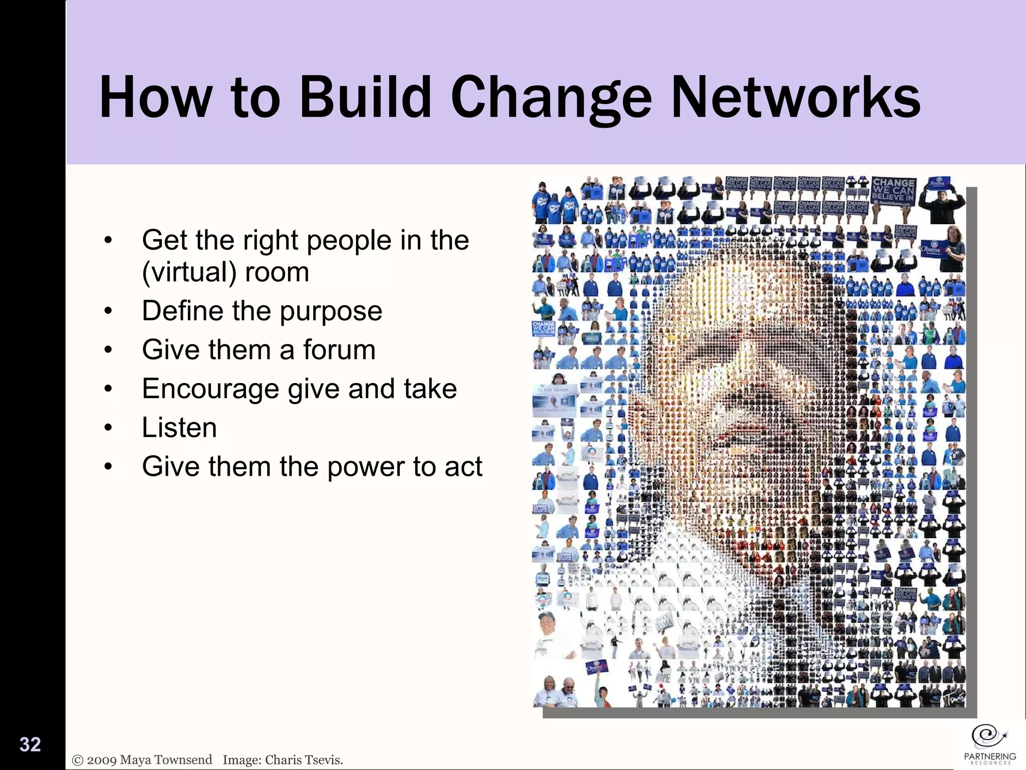 How to Build Change Networks Get the right people in the (virtual) room Define the purpose  Give them a forum Encourage give and take Listen Give them the power to act Image: Charis Tsevis. 