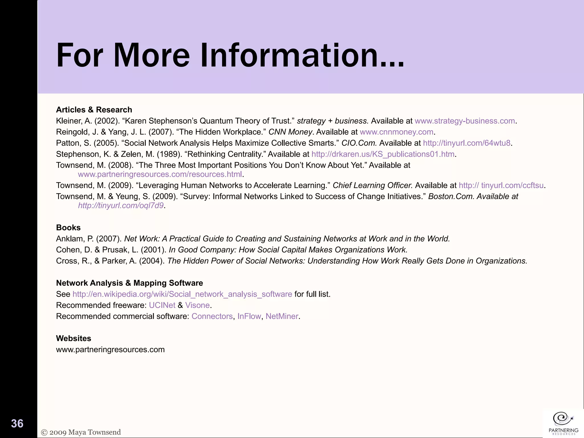 For More Information… Articles & Research Kleiner, A. (2002). “Karen Stephenson’s Quantum Theory of Trust.”  strategy + business.  Available at  www.strategy-business.com .  Reingold, J. & Yang, J. L. (2007). “The Hidden Workplace.”  CNN Money . Available at  www.cnnmoney.com .  Patton, S. (2005). “Social Network Analysis Helps Maximize Collective Smarts.”  CIO.Com.  Available at  http://tinyurl.com/64wtu8 . Stephenson, K. & Zelen, M. (1989). “Rethinking Centrality.” Available at  http://drkaren.us/KS_publications01.htm . Townsend, M. (2008). “The Three Most Important Positions You Don’t Know About Yet.” Available at  www.partneringresources.com/resources.html .  Townsend, M. (2009). “Leveraging Human Networks to Accelerate Learning.”  Chief Learning Officer.  Available at  http:// tinyurl.com/ccftsu . Townsend, M. & Yeung, S. (2009). “Survey: Informal Networks Linked to Success of Change Initiatives.”  Boston.Com. Available at  http://tinyurl.com/oql7d9 . Books Anklam, P. (2007).  Net Work: A Practical Guide to Creating and Sustaining Networks at Work and in the World.  Cohen, D. & Prusak, L. (2001).  In Good Company: How Social Capital Makes Organizations Work.   Cross, R., & Parker, A. (2004).  The Hidden Power of Social Networks: Understanding How Work Really Gets Done in Organizations.   Network Analysis & Mapping Software See  http://en.wikipedia.org/wiki/Social_network_analysis_software  for full list.  Recommended freeware:  UCINet  &  Visone .  Recommended commercial software:  Connectors ,  InFlow ,  NetMiner .  Websites www.partneringresources.com 