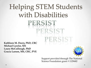 Helping STEM Students
with Disabilities
Kathleen M. Deery, PhD, CRC
Michael Lawler, MS
Laura McCullough, PhD
Gracia Larson, MS, CRC, PVE
Support provided through The National
Science Foundation grant # 1129682
 
