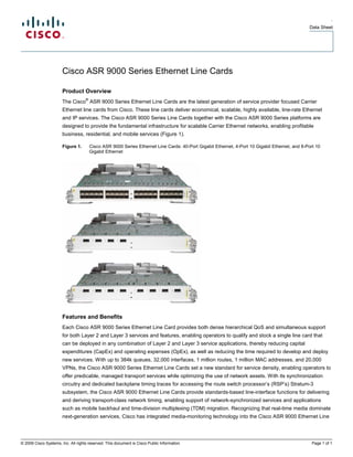 .
                                                                                                                                                 Data Sheet




                       Cisco ASR 9000 Series Ethernet Line Cards

                       Product Overview
                                    ®
                       The Cisco ASR 9000 Series Ethernet Line Cards are the latest generation of service provider focused Carrier
                       Ethernet line cards from Cisco. These line cards deliver economical, scalable, highly available, line-rate Ethernet
                       and IP services. The Cisco ASR 9000 Series Line Cards together with the Cisco ASR 9000 Series platforms are
                       designed to provide the fundamental infrastructure for scalable Carrier Ethernet networks, enabling profitable
                       business, residential, and mobile services (Figure 1).

                       Figure 1.        Cisco ASR 9000 Series Ethernet Line Cards: 40-Port Gigabit Ethernet, 4-Port 10 Gigabit Ethernet, and 8-Port 10
                                        Gigabit Ethernet




                       Features and Benefits
                       Each Cisco ASR 9000 Series Ethernet Line Card provides both dense hierarchical QoS and simultaneous support
                       for both Layer 2 and Layer 3 services and features, enabling operators to qualify and stock a single line card that
                       can be deployed in any combination of Layer 2 and Layer 3 service applications, thereby reducing capital
                       expenditures (CapEx) and operating expenses (OpEx), as well as reducing the time required to develop and deploy
                       new services. With up to 384k queues, 32,000 interfaces, 1 million routes, 1 million MAC addresses, and 20,000
                       VPNs, the Cisco ASR 9000 Series Ethernet Line Cards set a new standard for service density, enabling operators to
                       offer predicable, managed transport services while optimizing the use of network assets. With its synchronization
                       circuitry and dedicated backplane timing traces for accessing the route switch processor’s (RSP’s) Stratum-3
                       subsystem, the Cisco ASR 9000 Ethernet Line Cards provide standards-based line-interface functions for delivering
                       and deriving transport-class network timing, enabling support of network-synchronized services and applications
                       such as mobile backhaul and time-division multiplexing (TDM) migration. Recognizing that real-time media dominate
                       next-generation services, Cisco has integrated media-monitoring technology into the Cisco ASR 9000 Ethernet Line




© 2009 Cisco Systems, Inc. All rights reserved. This document is Cisco Public Information.                                                        Page 1 of 1
 