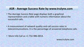• The Average Success Rate page displays both a graphical
representation and a table with numeric information about the
successful calls.
• A measurement of network quality and call success rates in
telecommunications. It is the percentage of answered telephone calls.
• More Info Call us +1 732-986-0014.
www.trulynx.com
ASR - Average Success Rate by www.trulynx.com
 