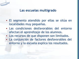 Las escuelas multigrado El segmento atendido por ellas se sitúa en localidades muy pequeñas. Las condiciones desfavorables del entorno afectan el aprendizaje de los alumnos. Los recursos de que disponen son limitados. La conjunción de factores desfavorables del entorno y la escuela explica los resultados. 