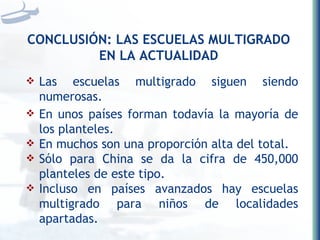 CONCLUSIÓN: LAS ESCUELAS MULTIGRADO EN LA ACTUALIDAD Las escuelas multigrado siguen siendo numerosas.  En unos países forman todavía la mayoría de los planteles.  En muchos son una proporción alta del total.  Sólo para China se da la cifra de 450,000 planteles de este tipo.  Incluso en países avanzados hay escuelas multigrado para niños de localidades apartadas. 