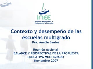 Contexto y desempeño de las escuelas multigrado Dra. Anette Santos  Reunión nacional  BALANCE Y PERSPECTIVAS DE LA PROPUESTA EDUCATIVA MULTIGRADO   Noviembre 2007 