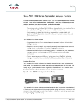 Data Sheet




                                            Cisco ASR 1000 Series Aggregation Services Routers
                                                                                                    ®
                                            Cisco is reinventing edge routing with the Cisco ASR 1000 Series Aggregation Services
                                            Routers, a new line of midrange routers that establish a new price-to-performance class
                                            offering, benefiting both service providers and enterprises alike:

                                                  ●   For service providers, the Cisco ASR 1000 Series Routers facilitate more flexible, efficient,
                                                      and cost-effective delivery of complex consumer and business services.
                                                  ●   For enterprises, the Cisco ASR 1000 Series Routers deliver a highly reliable, high-
                                                      performance WAN edge solution where information, communication, collaboration, and
                                                      commerce converge.


                                            The Cisco ASR 1000 Series Routers:

                                                  ●   Accelerate services by offering outstanding performance and resiliency with optimized,
                                                      intelligent services
                                                  ●   Establish a new benchmark for price-to-performance offerings in the enterprise advanced
                                                      routing, service provider edge, and broadband aggregation segments
                                                  ●   Facilitate significant network architectural innovations in areas such as WAN aggregation,
                                                      managed customer-premises-equipment (CPE) services, service provider edge
                                                      services, etc.
                                                  ●   Reduce operating expenses (OpEx) and capital expenditures (CapEx) by facilitating
                                                      managed or hosted services over identical architectures and operating environments

                                            Product Overview
                                            The Cisco ASR 1000 Series consists of four different versions (Figure 1): the Cisco ASR 1002-
                                            Fixed Router, the Cisco ASR 1002 Router, the Cisco ASR 1004 Router, and the Cisco ASR 1006
                                            Router. All four models use the innovative and powerful Cisco QuantumFlow Processor, which
                                            provides a huge leap in performance and resiliency for network processors.

                                            Figure 1.      Cisco ASR 1000 Series Aggregation Services Routers




                                            The Cisco ASR 1000 Series provides a significant enhanced value compared to prior generations
                                            of Cisco midrange routing solutions by providing more than tenfold performance improvement with
                                            services running. Additionally, the routers have hardware and software redundancy, as well as an
                                            industry-leading high-availability design.




© 2009 Cisco Systems, Inc. All rights reserved. This document is Cisco Public Information.                                              Page 1 of 13
 