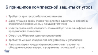 26
1. Требуется  архитектура  безопасности  и  сети
2. Даже  лучшие  в  своем  классе  технологии  в  одиночку  не  способны  
справляться  с  современным  ландшафтом  угроз
3. Интегрированная  безопасность  поможет  бороться  с  зашифрованной  
вредоносной  активностью
4. Открытые  API  имеют  критическое  значение
5. Требуется  меньше  компонентов  для  установки  и  управления
6. Автоматизация  и  координация  помогают  снизить  время  на  
обнаружение,  локализацию  и  устранение  последствий  от  атак
6  принципов  комплексной  защиты  от  угроз
 