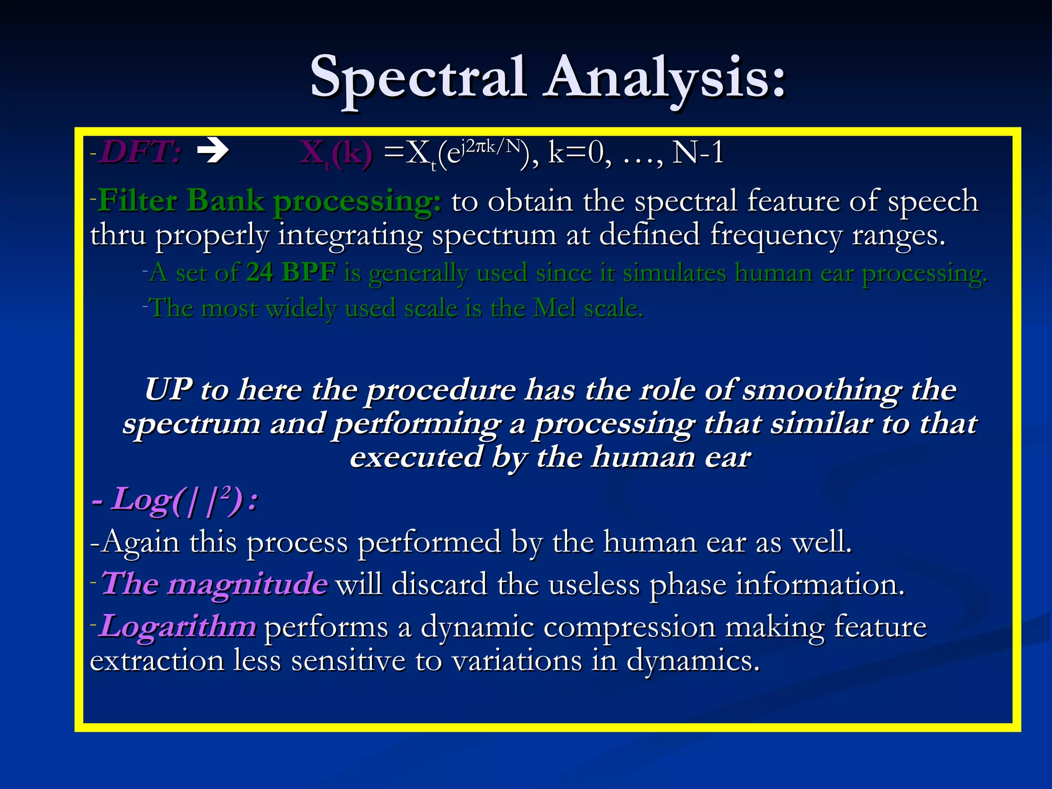 Spectral Analysis: DFT:    X t (k)  =X t (e j2  k/N ), k=0, …, N-1 Filter Bank processing:  to obtain the spectral feature of speech thru properly integrating spectrum at defined frequency ranges. A set of  24 BPF  is generally used since it simulates human ear processing. The most widely used scale is the Mel scale. UP to here the procedure has the role of smoothing the spectrum and performing a processing that similar to that executed by the human ear - Log(|| 2 )   : -Again this process performed by the human ear as well. The magnitude  will discard the useless phase information. Logarithm  performs a dynamic compression making feature extraction less sensitive to variations in dynamics. 