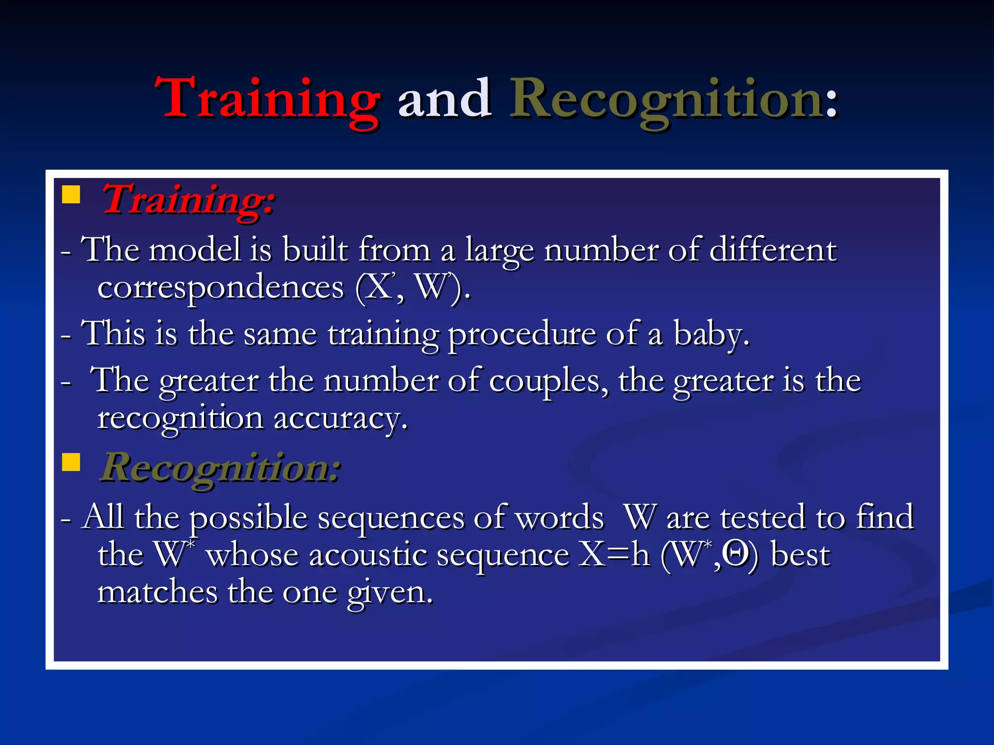 Training  and  Recognition : Training:   - The model is built from a large number of different correspondences (X ’ , W ’ ). - This is the same training procedure of a baby. -  The greater the number of couples, the greater is the recognition accuracy. Recognition:   - All the possible sequences of words  W are tested to find the W *  whose acoustic sequence X=h (W * ,  ) best matches the one given. 