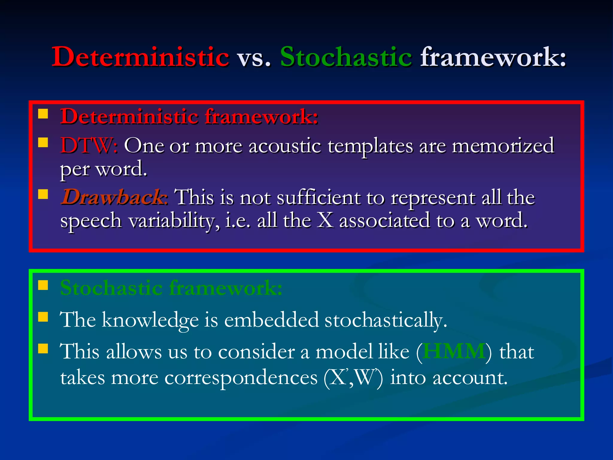 Deterministic  vs.  Stochastic  framework: Deterministic framework: DTW:  One or more acoustic templates are memorized per word. Drawback :  This is not sufficient to represent all the speech variability, i.e. all the X associated to a word. Stochastic framework: The knowledge is embedded stochastically. This allows us to consider a model like ( HMM ) that takes more correspondences (X ’ ,W ’ ) into account. 