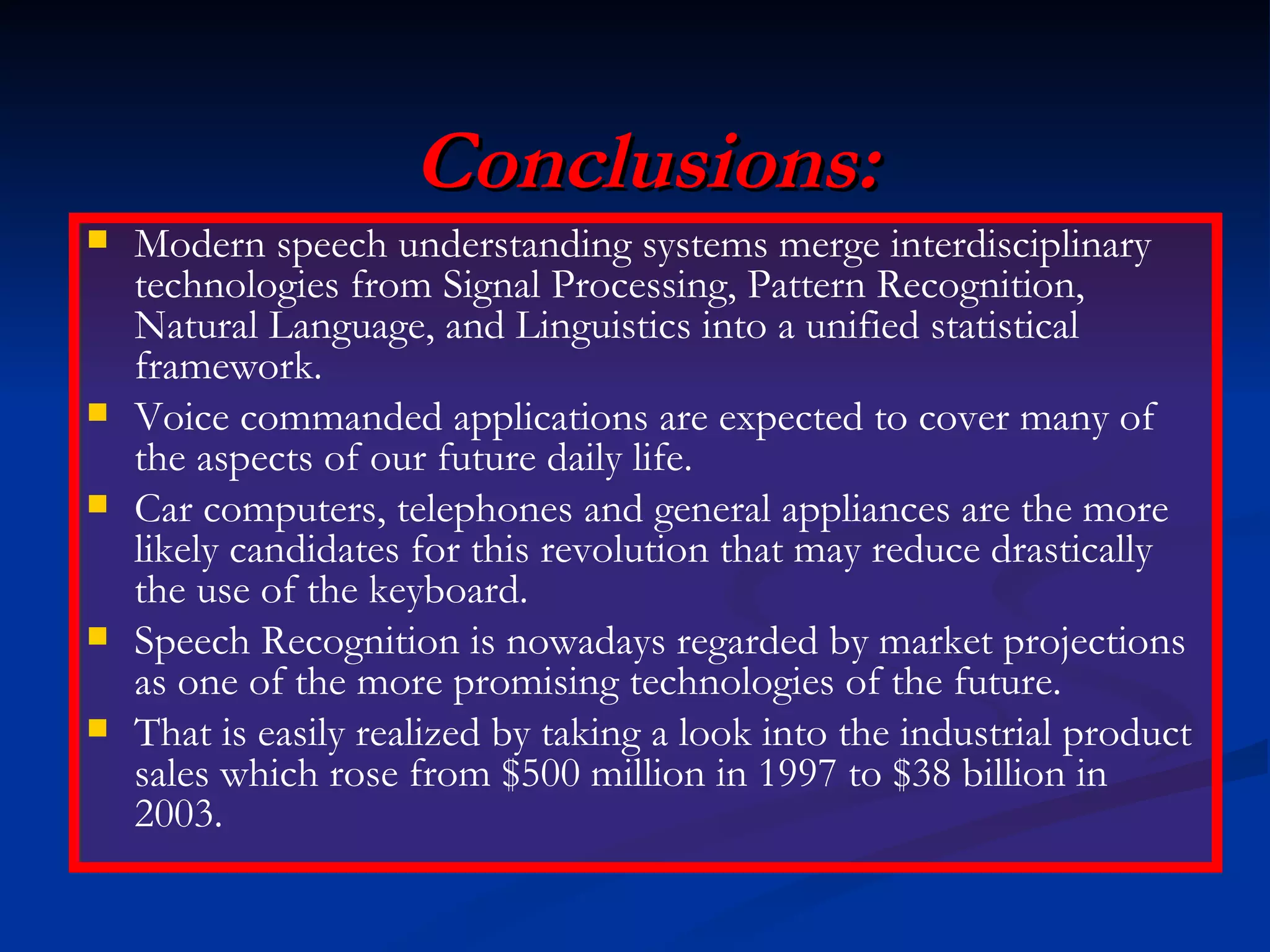 Conclusions: Modern speech understanding systems merge interdisciplinary technologies from Signal Processing, Pattern Recognition, Natural Language, and Linguistics into a unified statistical framework. Voice commanded applications are expected to cover many of the aspects of our future daily life. Car computers, telephones and general appliances are the more likely candidates for this revolution that may reduce drastically the use of the keyboard. Speech Recognition is nowadays regarded by market projections as one of the more promising technologies of the future. That is easily realized by taking a look into the industrial product sales which rose from $500 million in 1997 to $38 billion in 2003. 