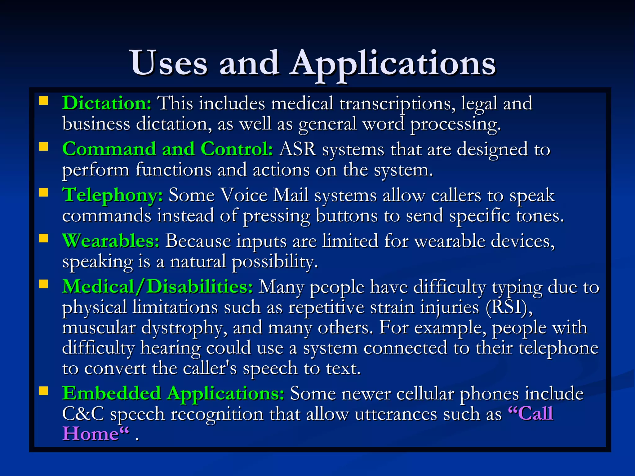 Uses and Applications  Dictation:  This includes medical transcriptions, legal and business dictation, as well as general word processing.  Command and Control:  ASR systems that are designed to perform functions and actions on the system. Telephony:  Some Voice Mail systems allow callers to speak commands instead of pressing buttons to send specific tones. Wearables:  Because inputs are limited for wearable devices, speaking is a natural possibility. Medical/Disabilities:  Many people have difficulty typing due to physical limitations such as repetitive strain injuries (RSI), muscular dystrophy, and many others. For example, people with difficulty hearing could use a system connected to their telephone to convert the caller's speech to text. Embedded Applications:  Some newer cellular phones include C&C speech recognition that allow utterances such as  “Call Home“  .  