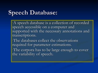 Speech Database: A speech database is a collection of recorded speech accessible on a computer and supported with the necessary annotations and transcriptions. The databases collect the observations required for parameter estimations. The corpora has to be large enough to cover the variability of speech. 