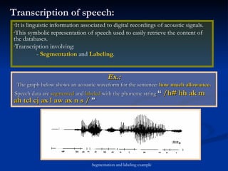 Transcription of speech: Ex.: The graph below shows an acoustic waveform for the sentence:  how much allowance. Speech data are  segmented  and  labeled  with the phoneme string  “  /h# hh ak m ah tcl cj ax l aw ax n s /  ” It is linguistic information associated to digital recordings of acoustic signals. This symbolic representation of speech used to easily retrieve the content of the databases. Transcription involving: -  Segmentation  and  Labeling . Segmentation and labeling example 