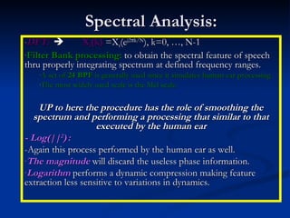 Spectral Analysis: DFT:    X t (k)  =X t (e j2  k/N ), k=0, …, N-1 Filter Bank processing:  to obtain the spectral feature of speech thru properly integrating spectrum at defined frequency ranges. A set of  24 BPF  is generally used since it simulates human ear processing. The most widely used scale is the Mel scale. UP to here the procedure has the role of smoothing the spectrum and performing a processing that similar to that executed by the human ear - Log(|| 2 )   : -Again this process performed by the human ear as well. The magnitude  will discard the useless phase information. Logarithm  performs a dynamic compression making feature extraction less sensitive to variations in dynamics. 