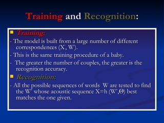 Training  and  Recognition : Training:   - The model is built from a large number of different correspondences (X ’ , W ’ ). - This is the same training procedure of a baby. -  The greater the number of couples, the greater is the recognition accuracy. Recognition:   - All the possible sequences of words  W are tested to find the W *  whose acoustic sequence X=h (W * ,  ) best matches the one given. 