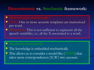 Deterministic  vs.  Stochastic  framework: Deterministic framework: DTW:  One or more acoustic templates are memorized per word. Drawback :  This is not sufficient to represent all the speech variability, i.e. all the X associated to a word. Stochastic framework: The knowledge is embedded stochastically. This allows us to consider a model like ( HMM ) that takes more correspondences (X ’ ,W ’ ) into account. 