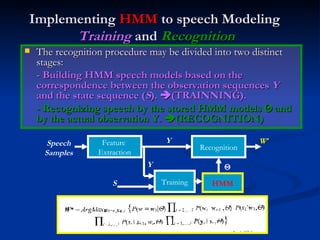 Implementing  HMM  to speech Modeling   Training  and  Recognition The recognition procedure may be divided into two distinct stages: - Building HMM speech models based on the correspondence between the observation sequences  Y  and the state sequence ( S ).   (TRAINNING). - Recognizing speech by the stored HMM models    and by the actual observation Y.   (RECOGNITION) Training HMM Feature  Extraction Recognition W * Y Y S Speech Samples  