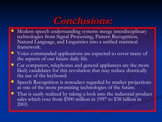 Conclusions: Modern speech understanding systems merge interdisciplinary technologies from Signal Processing, Pattern Recognition, Natural Language, and Linguistics into a unified statistical framework. Voice commanded applications are expected to cover many of the aspects of our future daily life. Car computers, telephones and general appliances are the more likely candidates for this revolution that may reduce drastically the use of the keyboard. Speech Recognition is nowadays regarded by market projections as one of the more promising technologies of the future. That is easily realized by taking a look into the industrial product sales which rose from $500 million in 1997 to $38 billion in 2003. 
