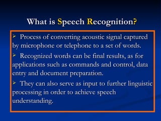 What is  S peech  R ecognition ? Process of converting acoustic signal captured by microphone or telephone to a set of words. Recognized words can be final results, as for applications such as commands and control, data entry and document preparation. They can also serve as input to further linguistic processing in order to achieve speech understanding. 