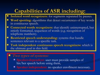 Capabilities of ASR including: Isolated word recognizers:  for segments separated by pauses. Word spotting:  algorithms that detect occurrences of key words in continuous speech. Connected words recognizers:  that identify uninterrupted, but strictly formatted, sequences of words (e.g. recognition of telephone numbers). Restricted speech understanding:  systems that handle sentences relevant to a specific task. Task independent continuous speech recognizers:  which is the ultimate goal in this field. Two types of systems: Speaker-dependent:  user must provide samples of his/her speech before using them, Speaker independent:  no speaker enrollment necessary. 