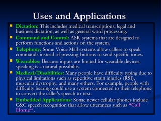 Uses and Applications  Dictation:  This includes medical transcriptions, legal and business dictation, as well as general word processing.  Command and Control:  ASR systems that are designed to perform functions and actions on the system. Telephony:  Some Voice Mail systems allow callers to speak commands instead of pressing buttons to send specific tones. Wearables:  Because inputs are limited for wearable devices, speaking is a natural possibility. Medical/Disabilities:  Many people have difficulty typing due to physical limitations such as repetitive strain injuries (RSI), muscular dystrophy, and many others. For example, people with difficulty hearing could use a system connected to their telephone to convert the caller's speech to text. Embedded Applications:  Some newer cellular phones include C&C speech recognition that allow utterances such as  “Call Home“  .  